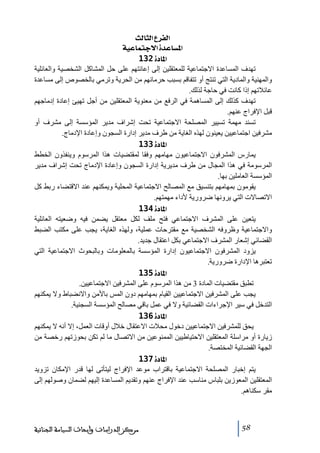 ‫]‪ oÖ^nÖ]Å†ËÖ‬‬
‫]¹‪ íéÂ^Ûjq÷]ì‚Â^Š‬‬
‫]¹^‪ 132ì‬‬
‫ﺗھدف المساعدة االجتماعية للمعتقلين إلى إعانتھم على حل المشاكل الشخصية والعائلية‬
‫والمھنية والمادية التي ﺗنتج أو ﺗتفاقم بسبب حرﻣانھم ﻣن الحرية وﺗرﻣي بالخصوص إلى ﻣساعدة‬
‫عائالﺗھم إذا كانت في حاجة لذلك.‬
‫ﺗھدف كذلك إلى المساھمة في الرفع ﻣن ﻣعنوية المعتقلين ﻣن أجل ﺗھيئ إعادة إدﻣاجھم‬
‫قبل اإلفراج عنھم.‬
‫ﺗسند ﻣھمة ﺗسيير المصلحة االجتماعية ﺗحت إشراف ﻣدير المؤسسة إلى ﻣشرف أو‬
‫ﻣشرفين اجتماعيين يعينون لھذه الغاية ﻣن طرف ﻣدير إدارة السجون وإعادة اإلدﻣاج.‬
‫]¹^‪ 133ì‬‬
‫يمارس المشرفون االجتماعيون ﻣھاﻣھم وفقا لمقتضيات ھذا المرسوم وينفذون الخطط‬
‫المرسوﻣة في ھذا المجال ﻣن طرف ﻣديرية إدارة السجون وإعادة اإلدﻣاج ﺗحت إشراف ﻣدير‬
‫المؤسسة العاﻣلين بھا.‬
‫يقوﻣون بمھاﻣھم بتنسيق ﻣع المصالح االجتماعية المحلية ويمكنھم عند االقتضاء ربط كل‬
‫االﺗصاالت التي يرونھا ضرورية ألداء ﻣھمتھم.‬
‫]¹^‪ 134ì‬‬
‫يتعين على المشرف االجتماعي فتح ﻣلف لكل ﻣعتقل يضمن فيه وضعيته العائلية‬
‫واالجتماعية وظروفه الشخصية ﻣع ﻣقترحات عملية، ولھذه الغاية، يجب على ﻣكتب الضبط‬
‫القضائي إشعار المشرف االجتماعي بكل اعتقال جديد.‬
‫يزود المشرفون االجتماعيون إدارة المؤسسة بالمعلوﻣات وبالبحوث االجتماعية التي‬
‫ﺗعتبرھا اإلدارة ضرورية.‬
‫]¹^‪ 135ì‬‬
‫ﺗطبق ﻣقتضيات المادة 3 ﻣن ھذا المرسوم على المشرفين االجتماعيين.‬
‫يجب على المشرفين االجتماعيين القيام بمھاﻣھم دون المس باألﻣن واالنضباط وال يمكنھم‬
‫التدخل في سير اإلجراءات القضائية وال في عمل باقي ﻣصالح المؤسسة السجنية.‬
‫]¹^‪ 136ì‬‬
‫يحق للمشرفين االجتماعيين دخول ﻣحالت االعتقال خالل أوقات العمل، إال أنه ال يمكنھم‬
‫زيارة أو ﻣراسلة المعتقلين االحتياطيين الممنوعين ﻣن االﺗصال ﻣا لم ﺗكن بحوزﺗھم رخصة ﻣن‬
‫الجھة القضائية المختصة.‬
‫]¹^‪ 137ì‬‬
‫يتم إخبار المصلحة االجتماعية باقتراب ﻣوعد اإلفراج ليتأﺗى لھا قدر اإلﻣكان ﺗزويد‬
‫المعتقلين المعوزين بلباس ﻣناسب عند اإلفراج عنھم وﺗقديم المساعدة إليھم لضمان وصولھم إلى‬
‫ﻣقر سكناھم.‬

‫85‬

‫ﻣﺮﻛﺰ ﺍﻟﺪﺭﺍﺳﺎﺕ ﻭﺃﺑﺤﺎﺙ ﺍﻟﺴﻴﺎﺳﺔ ﺍﻟﺠﻨﺎﺋﻴﺔ‬

 