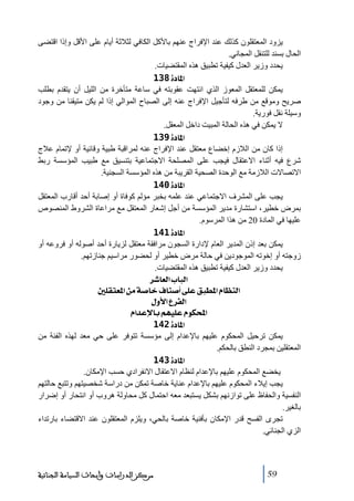 ‫يزود المعتقلون كذلك عند اإلفراج عنھم باألكل الكافي لثالثة أيام على األقل وإذا اقتضى‬
‫الحال بسند للتنقل المجاني.‬
‫يحدد وزير العدل كيفية ﺗطبيق ھذه المقتضيات.‬
‫]¹^‪ 138ì‬‬
‫يمكن للمعتقل المعوز الذي انتھت عقوبته في ساعة ﻣتأخرة ﻣن الليل أن يتقدم بطلب‬
‫صريح وﻣوقع ﻣن طرفه لتأجيل اإلفراج عنه إلى الصباح الموالي إذا لم يكن ﻣتيقنا ﻣن وجود‬
‫وسيلة نقل فورية.‬
‫ال يمكن في ھذه الحالة المبيت داخل المعقل.‬
‫]¹^‪ 139ì‬‬
‫إذا كان ﻣن الالزم إخضاع ﻣعتقل عند اإلفراج عنه لمراقبة طبية وقائية أو إلﺗمام عالج‬
‫شرع فيه أثناء االعتقال فيجب على المصلحة االجتماعية بتنسيق ﻣع طبيب المؤسسة ربط‬
‫االﺗصاالت الالزﻣة ﻣع الوحدة الصحية القريبة ﻣن ھذه المؤسسة السجنية.‬
‫]¹^‪ 140ì‬‬
‫يجب على المشرف االجتماعي عند علمه بخبر ﻣؤلم كوفاة أو إصابة أحد أقارب المعتقل‬
‫بمرض خطير، استشارة ﻣدير المؤسسة ﻣن أجل إشعار المعتقل ﻣع ﻣراعاة الشروط المنصوص‬
‫عليھا في المادة 02 ﻣن ھذا المرسوم.‬
‫]¹^‪ 141ì‬‬
‫يمكن بعد إذن المدير العام إلدارة السجون ﻣرافقة ﻣعتقل لزيارة أحد أصوله أو فروعه أو‬
‫زوجته أو إخوﺗه الموجودين في حالة ﻣرض خطير أو لحضور ﻣراسيم جنازﺗھم.‬
‫يحدد وزير العدل كيفية ﺗطبيق ھذه المقتضيات.‬
‫]‪ †^ÃÖ]h^fÖ‬‬
‫]‪ °×ÏjÃ¹]àÚí‘^}Í^ß‘_î×ÂÐfŞ¹]Ý^¿ßÖ‬‬
‫]‪ Ùæù]Å†ËÖ‬‬
‫]‪ Ý]‚Âý^eÜãé×ÂÝçÓ‬‬
‫]¹^‪ 142ì‬‬
‫يمكن ﺗرحيل المحكوم عليھم باإلعدام إلى ﻣؤسسة ﺗتوفر على حي ﻣعد لھذه الفئة ﻣن‬
‫المعتقلين بمجرد النطق بالحكم.‬
‫]¹^‪ 143ì‬‬
‫يخضع المحكوم عليھم باإلعدام لنظام االعتقال االنفرادي حسب اإلﻣكان.‬
‫يجب إيالء المحكوم عليھم باإلعدام عناية خاصة ﺗمكن ﻣن دراسة شخصيتھم وﺗتبع حالتھم‬
‫النفسية والحفاظ على ﺗوازنھم بشكل يستبعد ﻣعه احتمال كل ﻣحاولة ھروب أو انتحار أو إضرار‬
‫بالغير.‬
‫ﺗجرى الفسح قدر اإلﻣكان بأفنية خاصة بالحي، ويلزم المعتقلون عند االقتضاء بارﺗداء‬
‫الزي الجنائي.‬

‫95‬

‫ﻣﺮﻛﺰ ﺍﻟﺪﺭﺍﺳﺎﺕ ﻭﺃﺑﺤﺎﺙ ﺍﻟﺴﻴﺎﺳﺔ ﺍﻟﺠﻨﺎﺋﻴﺔ‬

 