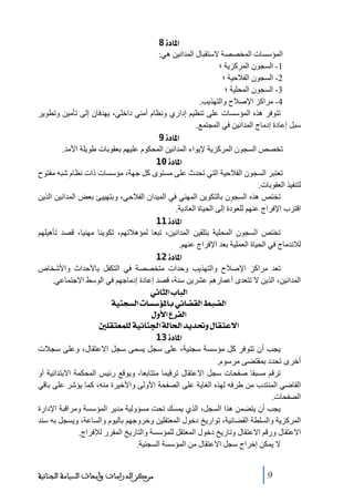 ‫]¹^‪ 8ì‬‬
‫المؤسسات المخصصة الستقبال المدانين ھي:‬
‫1- السجون المركزية ؛‬
‫2- السجون الفالحية ؛‬
‫3- السجون المحلية ؛‬
‫4- ﻣراكز اإلصالح والتھذيب.‬
‫ﺗتوفر ھذه المؤسسات على ﺗنظيم إداري ونظام أﻣني داخلي، يھدفان إلى ﺗأﻣين وﺗطوير‬
‫سبل إعادة إدﻣاج المدانين في المجتمع.‬
‫]¹^‪ 9ì‬‬
‫ﺗخصص السجون المركزية إليواء المدانين المحكوم عليھم بعقوبات طويلة األﻣد.‬
‫]¹^‪ 10ì‬‬
‫ﺗعتبر السجون الفالحية التي ﺗحدث على ﻣستوى كل جھة، ﻣؤسسات ذات نظام شبه ﻣفتوح‬
‫لتنفيذ العقوبات.‬
‫ﺗختص ھذه السجون بالتكوين المھني في الميدان الفالحي، وبتھييئ بعض المدانين الذين‬
‫اقترب اإلفراج عنھم للعودة إلى الحياة العادية.‬
‫]¹^‪ 11ì‬‬
‫ﺗختص السجون المحلية بتلقين المدانين، ﺗبعا لمؤھالﺗھم، ﺗكوينا ﻣھنيا، قصد ﺗأھيلھم‬
‫لالندﻣاج في الحياة العملية بعد اإلفراج عنھم.‬
‫]¹^‪ 12ì‬‬
‫ﺗعد ﻣراكز اإلصالح والتھذيب وحدات ﻣتخصصة في التكفل باألحداث واألشخاص‬
‫المدانين، الذين ال ﺗتعدى أعمارھم عشرين سنة، قصد إعادة إدﻣاجھم في الوسط االجتماعي.‬
‫]‪ êÞ^nÖ]h^fÖ‬‬
‫]‪ íéßrŠÖ]l^Š‰ö¹^eêñ^–ÏÖ]¼f–Ö‬‬
‫]‪ Ùæù]Å†ËÖ‬‬
‫]÷‪ °×ÏjÃÛ×Öíéñ^ß¢]íÖ^£]‚è‚€æÙ^ÏjÂ‬‬
‫]¹^‪ 13ì‬‬
‫يجب أن ﺗتوفر كل ﻣؤسسة سجنية، على سجل يسمى سجل االعتقال، وعلى سجالت‬
‫أخرى ﺗحدد بمقتضى ﻣرسوم.‬
‫ﺗرقم ﻣسبقا صفحات سجل االعتقال ﺗرقيما ﻣتتابعا، ويوقع رئيس المحكمة االبتدائية أو‬
‫القاضي المنتدب ﻣن طرفه لھذه الغاية على الصفحة األولى واألخيرة ﻣنه، كما يؤشر على باقي‬
‫الصفحات.‬
‫يجب أن يتضمن ھذا السجل، الذي يمسك ﺗحت ﻣسؤولية ﻣدير المؤسسة وﻣراقبة اإلدارة‬
‫المركزية والسلطة القضائية، ﺗواريخ دخول المعتقلين وخروجھم باليوم والساعة، ويسجل به سند‬
‫االعتقال ورقم االعتقال وﺗاريخ دخول المعتقل للمؤسسة والتاريخ المقرر لإلفراج.‬
‫ال يمكن إخراج سجل االعتقال ﻣن المؤسسة السجنية.‬
‫9‬

‫ﻣﺮﻛﺰ ﺍﻟﺪﺭﺍﺳﺎﺕ ﻭﺃﺑﺤﺎﺙ ﺍﻟﺴﻴﺎﺳﺔ ﺍﻟﺠﻨﺎﺋﻴﺔ‬

 