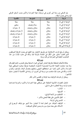 ‫]¹^‪ 42ì‬‬
‫يتم الترقي ﻣن رﺗبة إلى أخرى في درجات ھيئة الحراسة واألﻣن حسب أنساق الترقي‬
‫الواردة في جدول أسفله :‬
‫الرتبة‬

‫السريع‬

‫المتوسط‬

‫األقدمية‬

‫الرﺗبة 1 إلى 2‬
‫الرﺗبة 2 إلى 3‬
‫الرﺗبة 3 إلى 4‬
‫الرﺗبة 4 إلى 5‬
‫الرﺗبة 5 إلى 6‬
‫الرﺗبة 6 إلى 7‬
‫الرﺗبة 7 إلى 8‬
‫الرﺗبة 8 إلى 9‬
‫الرﺗبة 9 إلى 01‬

‫سنة‬
‫سنة‬
‫سنتان‬
‫سنتان‬
‫سنتان‬
‫سنتان‬
‫سنتان‬
‫سنتان‬
‫سنتان‬

‫سنة‬
‫سنة ونصف‬
‫سنتان ونصف‬
‫سنتان ونصف‬
‫سنتان ونصف‬
‫3 سنوات‬
‫3 سنوات‬
‫3 سنوات‬
‫3 سنوات‬

‫سنة‬
‫سنتين‬
‫3 سنوات‬
‫3 سنوات ونصف‬
‫3 سنوات ونصف‬
‫4 سنوات‬
‫4 سنوات‬
‫4 سنوات‬
‫4 سنوات‬

‫ويمكن أن يلج الرﺗب االستثنائية عن طريق االختيار بعد التقييد في جدول الترقية الموظفون‬
‫الذين قضوا سنتين على األقل في الخدﻣة بالرﺗبة 01 وذلك في حدود 01/1 ﻣن عدد‬
‫المناصب المقيدة في الميزانية ﻣن كل درجة.‬
‫]¹^‪ 43ì‬‬
‫خالفا لألحكام المتعلقة بالترقية المشار إليھا في المواد السابقة يمكن للمندوب العام القيام كل‬
‫سنة بعد استشارة اللجنة اإلدارية المتساوية األعضاء المختصة بترقية ﻣباشرة لموظفي ھيئة‬
‫الحراسة واألﻣن الذين أبانوا عن استحقاقھم المھني وﺗحليھم بخصال الوفاء بالواجب ونكران‬
‫الذات، وذلك في حدود 01 ﻣناصب ﻣن درجة إلى أخرى، أو زيادة في األقدﻣية ال ﺗتجاوز ﻣدﺗھا‬
‫81شھرا.‬
‫ويمكن أن ﺗتم ھذه الترقيات بعد الوفاة إن اقتضى األﻣر ذلك.‬
‫]¹^‪ 44ì‬‬
‫ﺗشتمل العقوبات التأديبية المطبقة على ﻣوظفي ھيئة الحراسة واألﻣن؛ والمرﺗبة ﺗصاعديا‬
‫حسب ﺗزايد درجة الخطورة على ﻣا يلي:‬
‫− اإلنذار؛‬
‫− التوبيخ؛‬
‫− التشطيب ﻣن الئحة الترقي؛‬
‫− النقل التأديبي على نفقة المعني باألﻣر ؛‬
‫− التدحرج في الرﺗبة؛‬
‫− التوقيف المؤقت عن العمل لمدة ال ﺗتجاوز ستة أشھر ﻣع ﺗوقف الرجوع إلى‬
‫األسالك على بحث حول ﻣروءة وحسن أخالق الموظف؛‬
‫19‬

‫ﻣﺮﻛﺰ ﺍﻟﺪﺭﺍﺳﺎﺕ ﻭﺃﺑﺤﺎﺙ ﺍﻟﺴﻴﺎﺳﺔ ﺍﻟﺠﻨﺎﺋﻴﺔ‬

 