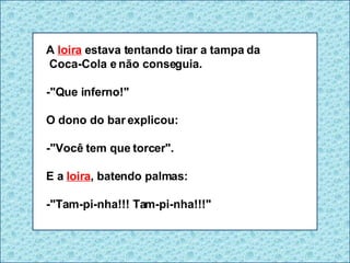 A  loira  estava tentando tirar a tampa da Coca-Cola e não conseguia. -"Que inferno!" O dono do bar explicou: -"Você tem que torcer". E a  loira , batendo palmas: -"Tam-pi-nha!!! Tam-pi-nha!!!" 