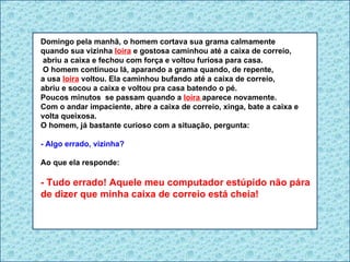 Domingo pela manhã, o homem cortava sua grama calmamente  quando sua vizinha  loira  e gostosa caminhou até a caixa de correio, abriu a caixa e fechou com força e voltou furiosa para casa. O homem continuou lá, aparando a grama quando, de repente,  a usa  loira  voltou. Ela caminhou bufando até a caixa de correio, abriu e socou a caixa e voltou pra casa batendo o pé. Poucos minutos  se passam quando a  loira  aparece novamente.  Com o andar impaciente, abre a caixa de correio, xinga, bate a caixa e volta queixosa.  O homem, já bastante curioso com a situação, pergunta: - Algo errado, vizinha? Ao que ela responde: - Tudo errado! Aquele meu computador estúpido não pára de dizer que minha caixa de correio está cheia! 