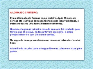 A LOIRA E O CARTEIRO : Era o último dia de Rubens como carteiro. Após 35 anos de serviço ele levava as correspondências por toda vizinhança, e tratava todos de uma forma bastante carinhosa. Quando chegou na primeira casa de sua rota, foi recebido pela família que ali estava. Todos gritavam seu nome, e ainda presentearam-no com uma linda camisa. Na segunda casa, presentearam-no com uma caixa de charutos finos. A família da terceira casa entregou-lhe uma caixa com iscas para pesca. 