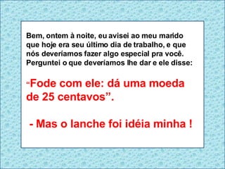 Bem, ontem à noite, eu avisei ao meu marido que hoje era seu último dia de trabalho, e que nós deveríamos fazer algo especial pra você. Perguntei o que deveríamos lhe dar e ele disse: “ Fode com ele: dá uma moeda de 25 centavos”. - Mas o lanche foi idéia minha ! 