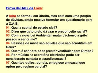 Prova da OAB, da  Loira ! A  loira  se formou em Direito, mas está com uma porção de dúvidas, então resolve formular um questionário para a O.A.B. 01.  Qual a capital do estado civil? 02.  Dizer que gato preto dá azar é preconceito racial? 03.  Com a nova Lei Ambiental, matar cachorro a grito passou a ser crime? 04.  Pessoas de má fé são aquelas que não acreditam em Deus? 05.  Quem é canhoto pode prestar vestibular para Direito? 06.  Por música na secretária eletrônica pode ser considerado cantada e assédio sexual? 07.  Quantos quilos, por dia, emagrece um casal que optou pelo regime parcial? 
