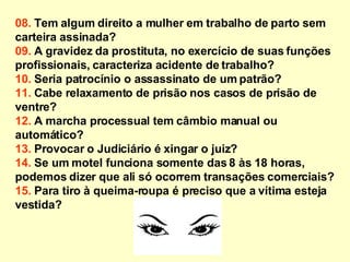 08.  Tem algum direito a mulher em trabalho de parto sem carteira assinada? 09.  A gravidez da prostituta, no exercício de suas funções  profissionais, caracteriza acidente de trabalho? 10.  Seria patrocínio o assassinato de um patrão? 11.  Cabe relaxamento de prisão nos casos de prisão de ventre? 12.  A marcha processual tem câmbio manual ou automático? 13.  Provocar o Judiciário é xingar o juiz? 14.  Se um motel funciona somente das 8 às 18 horas, podemos dizer que ali só ocorrem transações comerciais? 15.  Para tiro à queima-roupa é preciso que a vítima esteja  vestida?   