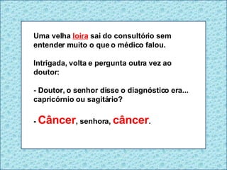 Uma velha  loira  sai do consultório sem entender muito o que o médico falou. Intrigada, volta e pergunta outra vez ao doutor: - Doutor, o senhor disse o diagnóstico era... capricórnio ou sagitário? -  Câncer , senhora,   câncer . 