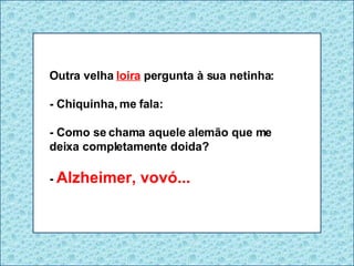 Outra velha  loira  pergunta à sua netinha: - Chiquinha, me fala:  - Como se chama aquele alemão que me deixa completamente doida? -  Alzheimer, vovó... 