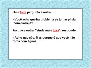 Uma  loira  pergunta à outra: - Você acha que há problema se tomar pílula  com diarréia? Ao que a outra, "ainda mais  loira ", responde: - Acho que não. Mas porque é que você não toma com água? 