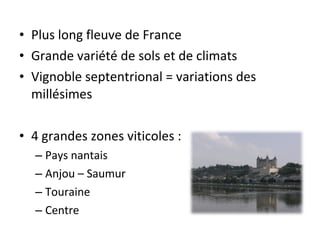 • Plus long fleuve de France
• Grande variété de sols et de climats
• Vignoble septentrional = variations des
millésimes
• 4 grandes zones viticoles :
– Pays nantais
– Anjou – Saumur
– Touraine
– Centre
 