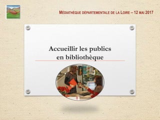 Accueillir les publics
en bibliothèque
MÉDIATHÈQUE DÉPARTEMENTALE DE LA LOIRE – 12 MAI 2017
 