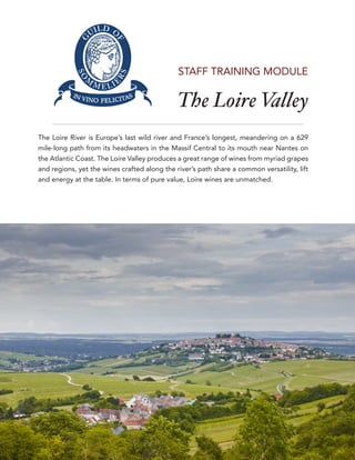 The Loire Valley
1
STAFF TRAINING MODULE
The Loire River is Europe’s last wild river and France’s longest, meandering on a 629
mile-long path from its headwaters in the Massif Central to its mouth near Nantes on
the Atlantic Coast. The Loire Valley produces a great range of wines from myriad grapes
and regions, yet the wines crafted along the river’s path share a common versatility, lift
and energy at the table. In terms of pure value, Loire wines are unmatched.
 