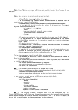 Art. 7.- Deux Adjoints nommés par le Chef de région assistent celui-ci dans l’exercice de ses
fonctions.


       Art. 8.1- Les domaines de compétence de la région ont trait :

               - à l’identification des axes prioritaires de la région ;
               - à l’établissement de schéma régional d’aménagement du territoire (eau et
       assainissement, route et électrification) ;
               - à l’établissement d’un programme-cadre et/ou plan régional de développement ;
               - au cadrage et à la programmation des actions de développement d’envergure
       régionale, notamment, en matière de :
                         . aménagement hydroagricole,
                         . pêche,
                         . promotion industrielle artisanale et commerciale,
                         . promotion du secteur des services,
                         . élevage ;

               - à la gestion des routes, des pistes de dessertes, de ponts et bacs d’intérêt régional ;
               - à la mise en place et à la gestion des infrastructures sanitaires de type hôpital
               principal, hôpital secondaire, et d’infrastructures éducatives d’enseignement de type
               Lycée, Collège ;
               - à la gestion des environnements ;
               - à la mise en œuvre, à son échelon, d’actions et mesures appropriées en matière de
               gestion des risques et des catastrophes ;
               - à la gestion de son patrimoine propre ;
               - à la gestion du personnel relevant de ressort : le personnel recruté directement par
               la région, le personnel des services déconcentrés de l’Etat implanté au niveau
               régional, le personnel transféré ou mis à sa disposition par l’Etat.

       Art. 8.2 Les ressources financières de la région sont composées :
                - des transferts de ressources d’Etat qui sont fixés par la Loi de finance de l’Etat et le
       Code Général des Impôts ;
                - des produits des droits et taxes votées par le Conseil Régional et perçus directement
       au profit du budget de la région ;
                - des produits des emprunts contractés par la région ;
                - des produits des aides non remboursables et des dons ;
                - des revenus de son patrimoine.

       Art. 8.3 Il est institué au profit des régions les droits et taxe suivants :
                - taxes sur les établissements de nuits dont les cabarets, dancing et night club ;
                - droit relatif aux cartes d’identité étrangers ;
                - taxes sur les tombolas autorisés par la région ou l’administration centrale.

       Le taux maximum de cette taxe est de 20% du montant des billets placés.
               - taxes sur la loterie ;
               - des ristournes sur les produits :
                        . miniers,
                        . agricoles,
                        . forestiers,
                        . élevage et pêche,
                        . artisanaux et industriels,
                        . plantes médicinales
                        destinés à la vente locale et à l’exportation

         Art. 9.- Les moyens humains, matériels ainsi que les ressources des ex-
Fivondronampokontany, des Préfectures et Sous-préfectures correspondant à leurs limites territoriales
feront l’objet de transferts au profit des Régions, conformément à l’Art. 12 de la Loi n°93-005 du 28
janvier 1994 portant orientation générale de la politique de décentralisation.
 