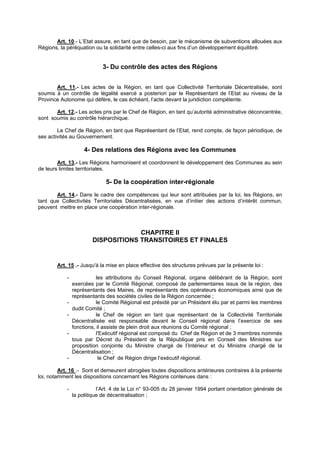 Art. 10.- L’Etat assure, en tant que de besoin, par le mécanisme de subventions allouées aux
Régions, la péréquation ou la solidarité entre celles-ci aux fins d’un développement équilibré.


                             3- Du contrôle des actes des Régions


       Art. 11.- Les actes de la Région, en tant que Collectivité Territoriale Décentralisée, sont
soumis à un contrôle de légalité exercé a posteriori par le Représentant de l’Etat au niveau de la
Province Autonome qui défère, le cas échéant, l’acte devant la juridiction compétente.

       Art. 12.- Les actes pris par le Chef de Région, en tant qu’autorité administrative déconcentrée,
sont soumis au contrôle hiérarchique.

        Le Chef de Région, en tant que Représentant de l’Etat, rend compte, de façon périodique, de
ses activités au Gouvernement.

                     4- Des relations des Régions avec les Communes
        Art. 13.- Les Régions harmonisent et coordonnent le développement des Communes au sein
de leurs limites territoriales.

                              5- De la coopération inter-régionale
       Art. 14.- Dans le cadre des compétences qui leur sont attribuées par la loi, les Régions, en
tant que Collectivités Territoriales Décentralisées, en vue d’initier des actions d’intérêt commun,
peuvent mettre en place une coopération inter-régionale.



                                     CHAPITRE II
                        DISPOSITIONS TRANSITOIRES ET FINALES


        Art. 15 .- Jusqu'à la mise en place effective des structures prévues par la présente loi :

            -              les attributions du Conseil Régional, organe délibérant de la Région, sont
                exercées par le Comité Régional, composé de parlementaires issus de la région, des
                représentants des Maires, de représentants des opérateurs économiques ainsi que de
                représentants des sociétés civiles de la Région concernée ;
            -              le Comité Régional est présidé par un Président élu par et parmi les membres
                dudit Comité ;
            -              le Chef de région en tant que représentant de la Collectivité Territoriale
                Décentralisée est responsable devant le Conseil régional dans l’exercice de ses
                fonctions, il assiste de plein droit aux réunions du Comité régional ;
            -              l'Exécutif régional est composé du Chef de Région et de 3 membres nommés
                tous par Décret du Président de la République pris en Conseil des Ministres sur
                proposition conjointe du Ministre chargé de l’Intérieur et du Ministre chargé de la
                Décentralisation ;
            -               le Chef de Région dirige l’exécutif régional.

         Art. 16 .- Sont et demeurent abrogées toutes dispositions antérieures contraires à la présente
loi, notamment les dispositions concernant les Régions contenues dans :

            -              l’Art. 4 de la Loi n° 93-005 du 28 janvier 1994 portant orientation générale de
                la politique de décentralisation ;
 