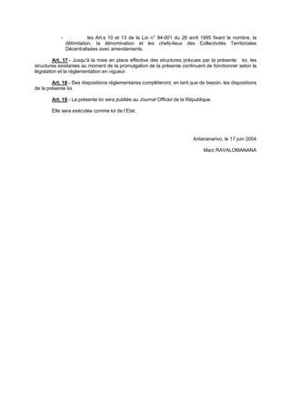-              les Art.s 10 et 13 de la Loi n° 94-001 du 26 avril 1995 fixant le nombre, la
                délimitation, la dénomination et les chefs-lieux des Collectivités Territoriales
                Décentralisées avec amendements.

         Art. 17.- Jusqu'à la mise en place effective des structures prévues par la présente loi, les
structures existantes au moment de la promulgation de la présente continuent de fonctionner selon la
législation et la réglementation en vigueur.

        Art. 18.- Des dispositions réglementaires complèteront, en tant que de besoin, les dispositions
de la présente loi.

        Art. 19.- La présente loi sera publiée au Journal Officiel de la République.

        Elle sera exécutée comme loi de l’Etat.




                                                                           Antananarivo, le 17 juin 2004

                                                                                Marc RAVALOMANANA
 