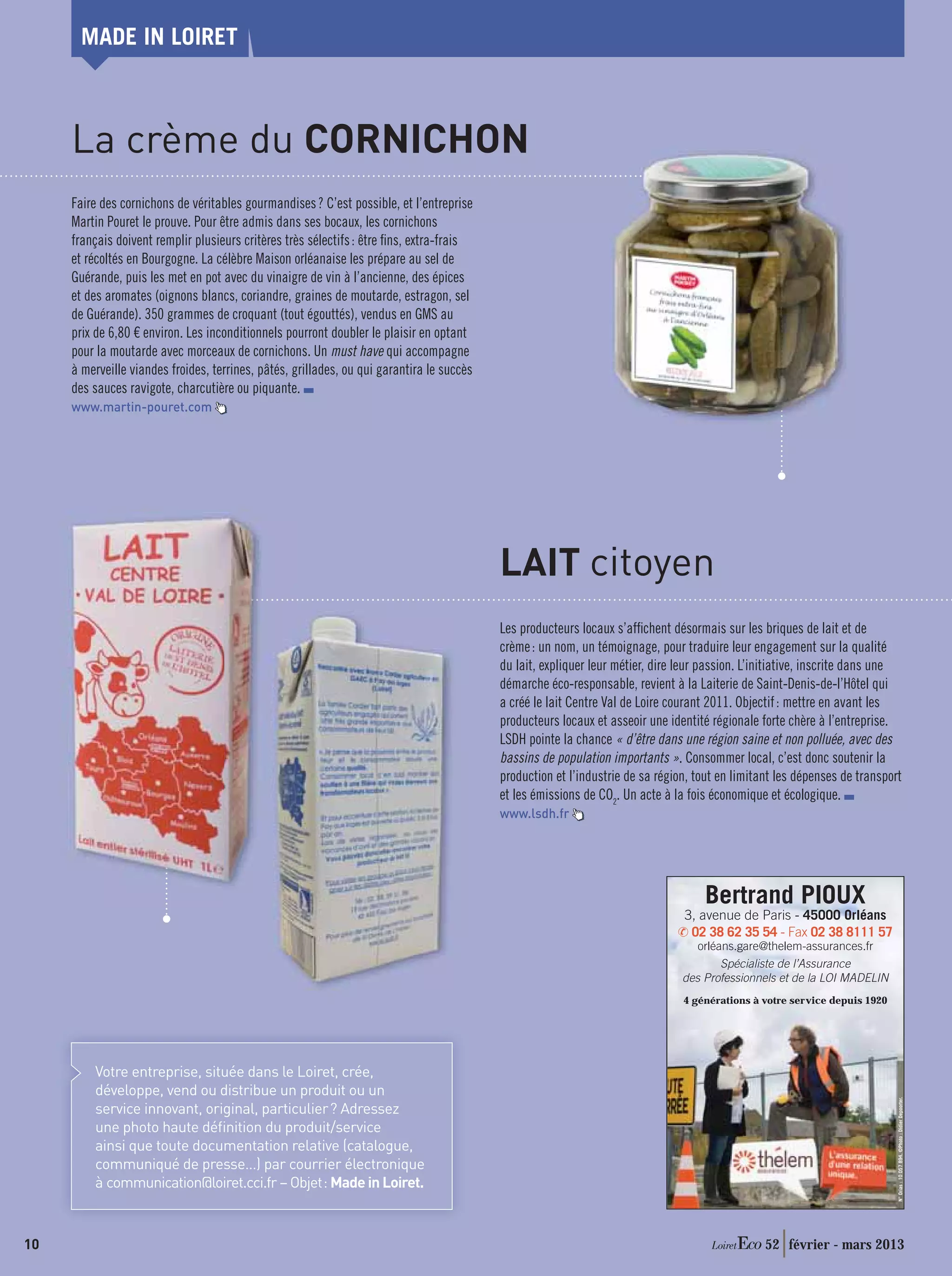 MADE IN LOIRET



     La crème du CORNICHON
     Faire des cornichons de véritables gourmandises ? C’est possible, et l’entreprise
     Martin Pouret le prouve. Pour être admis dans ses bocaux, les cornichons
     français doivent remplir plusieurs critères très sélectifs : être ﬁns, extra-frais
     et récoltés en Bourgogne. La célèbre Maison orléanaise les prépare au sel de
     Guérande, puis les met en pot avec du vinaigre de vin à l’ancienne, des épices
     et des aromates (oignons blancs, coriandre, graines de moutarde, estragon, sel
     de Guérande). 350 grammes de croquant (tout égouttés), vendus en GMS au
     prix de 6,80 € environ. Les inconditionnels pourront doubler le plaisir en optant
     pour la moutarde avec morceaux de cornichons. Un must have qui accompagne
     à merveille viandes froides, terrines, pâtés, grillades, ou qui garantira le succès
     des sauces ravigote, charcutière ou piquante.
     www.martin-pouret.com




                                                                                           LAIT citoyen
                                                                                           Les producteurs locaux s’afﬁchent désormais sur les briques de lait et de
                                                                                           crème : un nom, un témoignage, pour traduire leur engagement sur la qualité
                                                                                           du lait, expliquer leur métier, dire leur passion. L’initiative, inscrite dans une
                                                                                           démarche éco-responsable, revient à la Laiterie de Saint-Denis-de-l’Hôtel qui
                                                                                           a créé le lait Centre Val de Loire courant 2011. Objectif : mettre en avant les
                                                                                           producteurs locaux et asseoir une identité régionale forte chère à l’entreprise.
                                                                                           LSDH pointe la chance « d’être dans une région saine et non polluée, avec des
                                                                                           bassins de population importants ». Consommer local, c’est donc soutenir la
                                                                                           production et l’industrie de sa région, tout en limitant les dépenses de transport
                                                                                           et les émissions de CO2. Un acte à la fois économique et écologique.
                                                                                           www.lsdh.fr




                                                                                                                                    Bertrand PIOUX
                                                                                                                                3, avenue de Paris - 45000 Orléans
                                                                                                                                 02 38 62 35 54 - Fax 02 38 8111 57
                                                                                                                                   orléans.gare@thelem-assurances.fr
                                                                                                                                        Spécialiste de l’Assurance
                                                                                                                                des Professionnels et de la LOI MADELIN
                                                                                                                                4 générations à votre service depuis 1920




         Votre entreprise, située dans le Loiret, crée,
         développe, vend ou distribue un produit ou un
                                                                                                                                                                            N° Orias : 10 057 894. ©Photo : Didier Depoorter.




         service innovant, original, particulier ? Adressez
         une photo haute déﬁnition du produit/service
         ainsi que toute documentation relative (catalogue,
         communiqué de presse…) par courrier électronique
         à communication@loiret.cci.fr – Objet : Made in Loiret.



10                                                                                                                                               52 février - mars 2013
 