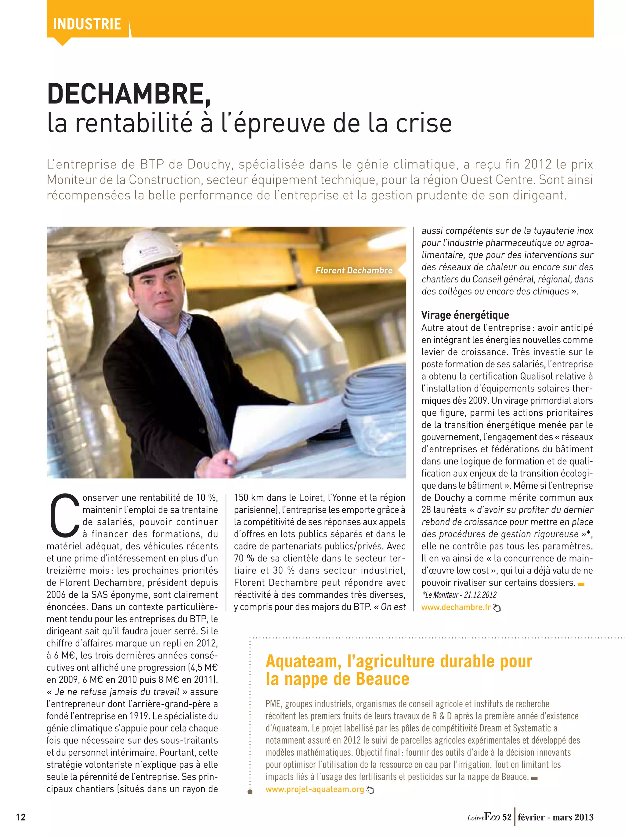 INDUSTRIE



     DECHAMBRE,
     la rentabilité à l’épreuve de la crise
     L’entreprise de BTP de Douchy, spécialisée dans le génie climatique, a reçu ﬁn 2012 le prix
     Moniteur de la Construction, secteur équipement technique, pour la région Ouest Centre. Sont ainsi
     récompensées la belle performance de l’entreprise et la gestion prudente de son dirigeant.

                                                                                                           aussi compétents sur de la tuyauterie inox
                                                                                                           pour l’industrie pharmaceutique ou agroa-
                                                                                                           limentaire, que pour des interventions sur
                                                                            Florent Dechambre              des réseaux de chaleur ou encore sur des
                                                                                                           chantiers du Conseil général, régional, dans
                                                                                                           des collèges ou encore des cliniques ».

                                                                                                           Virage énergétique
                                                                                                           Autre atout de l’entreprise : avoir anticipé
                                                                                                           en intégrant les énergies nouvelles comme
                                                                                                           levier de croissance. Très investie sur le
                                                                                                           poste formation de ses salariés, l’entreprise
                                                                                                           a obtenu la certiﬁcation Qualisol relative à
                                                                                                           l’installation d’équipements solaires ther-
                                                                                                           miques dès 2009. Un virage primordial alors
                                                                                                           que ﬁgure, parmi les actions prioritaires
                                                                                                           de la transition énergétique menée par le
                                                                                                           gouvernement, l’engagement des « réseaux
                                                                                                           d’entreprises et fédérations du bâtiment
                                                                                                           dans une logique de formation et de quali-
                                                                                                           ﬁcation aux enjeux de la transition écologi-
                                                                                                           que dans le bâtiment ». Même si l’entreprise



     C
               onserver une rentabilité de 10 %,      150 km dans le Loiret, l’Yonne et la région          de Douchy a comme mérite commun aux
               maintenir l’emploi de sa trentaine     parisienne), l’entreprise les emporte grâce à        28 lauréats « d’avoir su proﬁter du dernier
               de salariés, pouvoir continuer         la compétitivité de ses réponses aux appels          rebond de croissance pour mettre en place
               à financer des formations, du          d’offres en lots publics séparés et dans le          des procédures de gestion rigoureuse »*,
     matériel adéquat, des véhicules récents          cadre de partenariats publics/privés. Avec           elle ne contrôle pas tous les paramètres.
     et une prime d’intéressement en plus d’un        70 % de sa clientèle dans le secteur ter-            Il en va ainsi de « la concurrence de main-
     treizième mois : les prochaines priorités        tiaire et 30 % dans secteur industriel,              d’œuvre low cost », qui lui a déjà valu de ne
     de Florent Dechambre, président depuis           Florent Dechambre peut répondre avec                 pouvoir rivaliser sur certains dossiers.
     2006 de la SAS éponyme, sont clairement          réactivité à des commandes très diverses,            *Le Moniteur - 21.12.2012
     énoncées. Dans un contexte particulière-         y compris pour des majors du BTP. « On est           www.dechambre.fr
     ment tendu pour les entreprises du BTP, le
     dirigeant sait qu’il faudra jouer serré. Si le
     chiffre d’affaires marque un repli en 2012,
     à 6 M€, les trois dernières années consé-
     cutives ont afﬁché une progression (4,5 M€               Aquateam, l’agriculture durable pour
     en 2009, 6 M€ en 2010 puis 8 M€ en 2011).                la nappe de Beauce
     « Je ne refuse jamais du travail » assure
     l’entrepreneur dont l’arrière-grand-père a               PME, groupes industriels, organismes de conseil agricole et instituts de recherche
     fondé l’entreprise en 1919. Le spécialiste du            récoltent les premiers fruits de leurs travaux de R  D après la première année d’existence
     génie climatique s’appuie pour cela chaque               d’Aquateam. Le projet labellisé par les pôles de compétitivité Dream et Systematic a
     fois que nécessaire sur des sous-traitants               notamment assuré en 2012 le suivi de parcelles agricoles expérimentales et développé des
     et du personnel intérimaire. Pourtant, cette             modèles mathématiques. Objectif ﬁnal : fournir des outils d’aide à la décision innovants
     stratégie volontariste n’explique pas à elle             pour optimiser l’utilisation de la ressource en eau par l’irrigation. Tout en limitant les
     seule la pérennité de l’entreprise. Ses prin-            impacts liés à l’usage des fertilisants et pesticides sur la nappe de Beauce.
     cipaux chantiers (situés dans un rayon de                www.projet-aquateam.org


12                                                                                                                                     52 février - mars 2013
 