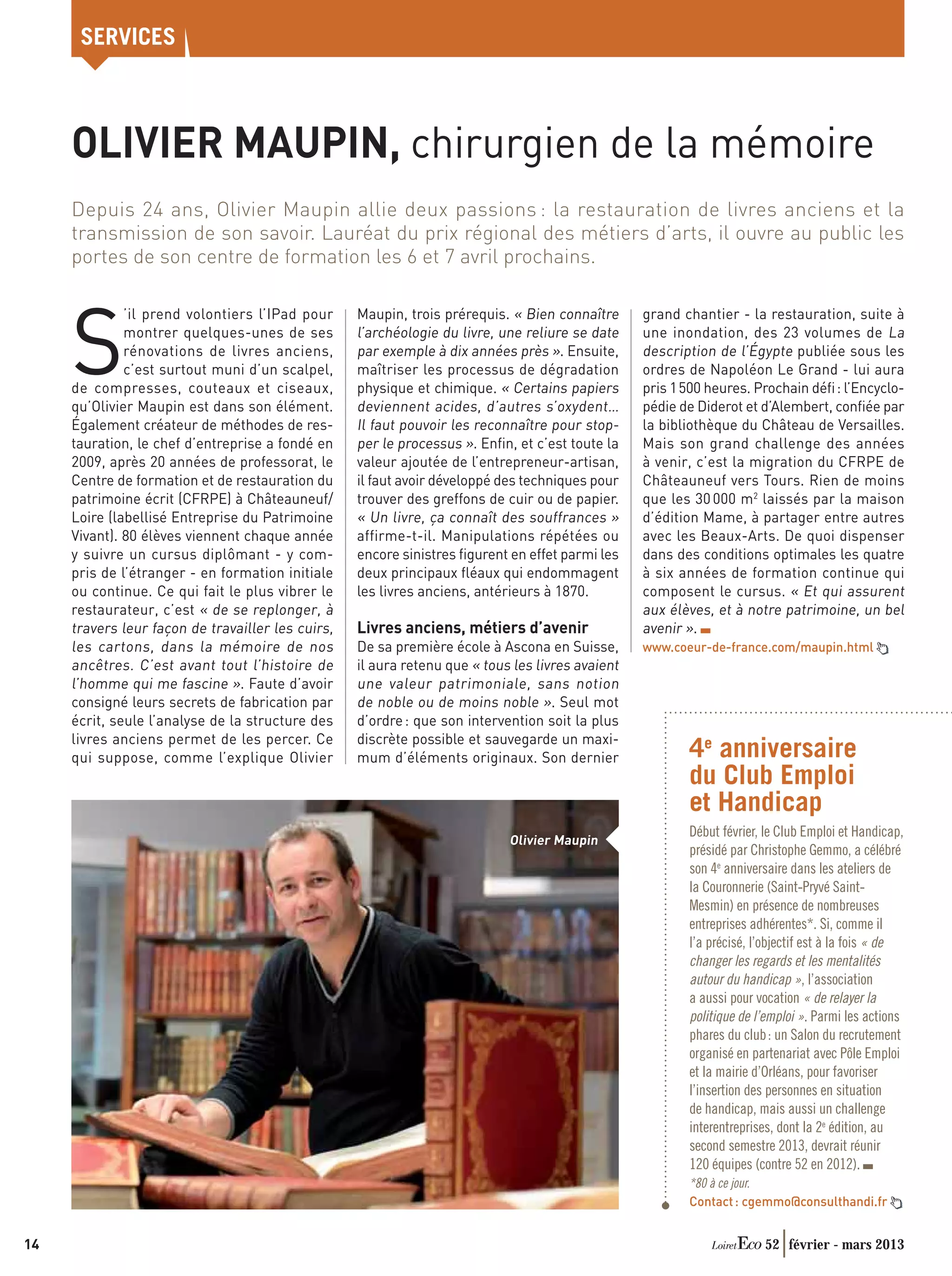 SERVICES



     OLIVIER MAUPIN, chirurgien de la mémoire
     Depuis 24 ans, Olivier Maupin allie deux passions : la restauration de livres anciens et la
     transmission de son savoir. Lauréat du prix régional des métiers d’arts, il ouvre au public les
     portes de son centre de formation les 6 et 7 avril prochains.

                                                   Maupin, trois prérequis. « Bien connaître


     S
              ’il prend volontiers l’IPad pour                                                    grand chantier - la restauration, suite à
              montrer quelques-unes de ses         l’archéologie du livre, une reliure se date    une inondation, des 23 volumes de La
              rénovations de livres anciens,       par exemple à dix années près ». Ensuite,      description de l’Égypte publiée sous les
              c’est surtout muni d’un scalpel,     maîtriser les processus de dégradation         ordres de Napoléon Le Grand - lui aura
     de compresses, couteaux et ciseaux,           physique et chimique. « Certains papiers       pris 1 500 heures. Prochain déﬁ : l’Encyclo-
     qu’Olivier Maupin est dans son élément.       deviennent acides, d’autres s’oxydent…         pédie de Diderot et d’Alembert, conﬁée par
     Également créateur de méthodes de res-        Il faut pouvoir les reconnaître pour stop-     la bibliothèque du Château de Versailles.
     tauration, le chef d’entreprise a fondé en    per le processus ». Enﬁn, et c’est toute la    Mais son grand challenge des années
     2009, après 20 années de professorat, le      valeur ajoutée de l’entrepreneur-artisan,      à venir, c’est la migration du CFRPE de
     Centre de formation et de restauration du     il faut avoir développé des techniques pour    Châteauneuf vers Tours. Rien de moins
     patrimoine écrit (CFRPE) à Châteauneuf/       trouver des greffons de cuir ou de papier.     que les 30 000 m2 laissés par la maison
     Loire (labellisé Entreprise du Patrimoine     « Un livre, ça connaît des souffrances »       d’édition Mame, à partager entre autres
     Vivant). 80 élèves viennent chaque année      affirme-t-il. Manipulations répétées ou        avec les Beaux-Arts. De quoi dispenser
     y suivre un cursus diplômant - y com-         encore sinistres ﬁgurent en effet parmi les    dans des conditions optimales les quatre
     pris de l’étranger - en formation initiale    deux principaux ﬂéaux qui endommagent          à six années de formation continue qui
     ou continue. Ce qui fait le plus vibrer le    les livres anciens, antérieurs à 1870.         composent le cursus. « Et qui assurent
     restaurateur, c’est « de se replonger, à                                                     aux élèves, et à notre patrimoine, un bel
     travers leur façon de travailler les cuirs,   Livres anciens, métiers d’avenir               avenir ».
     les cartons, dans la mémoire de nos           De sa première école à Ascona en Suisse,       www.coeur-de-france.com/maupin.html
     ancêtres. C’est avant tout l’histoire de      il aura retenu que « tous les livres avaient
     l’homme qui me fascine ». Faute d’avoir       une valeur patrimoniale, sans notion
     consigné leurs secrets de fabrication par     de noble ou de moins noble ». Seul mot
     écrit, seule l’analyse de la structure des    d’ordre : que son intervention soit la plus
     livres anciens permet de les percer. Ce       discrète possible et sauvegarde un maxi-
     qui suppose, comme l’explique Olivier         mum d’éléments originaux. Son dernier                 4e anniversaire
                                                                                                         du Club Emploi
                                                                                                         et Handicap
                                                                                                         Début février, le Club Emploi et Handicap,
                                                                            Olivier Maupin
                                                                                                         présidé par Christophe Gemmo, a célébré
                                                                                                         son 4e anniversaire dans les ateliers de
                                                                                                         la Couronnerie (Saint-Pryvé Saint-
                                                                                                         Mesmin) en présence de nombreuses
                                                                                                         entreprises adhérentes*. Si, comme il
                                                                                                         l’a précisé, l’objectif est à la fois « de
                                                                                                         changer les regards et les mentalités
                                                                                                         autour du handicap », l’association
                                                                                                         a aussi pour vocation « de relayer la
                                                                                                         politique de l’emploi ». Parmi les actions
                                                                                                         phares du club : un Salon du recrutement
                                                                                                         organisé en partenariat avec Pôle Emploi
                                                                                                         et la mairie d’Orléans, pour favoriser
                                                                                                         l’insertion des personnes en situation
                                                                                                         de handicap, mais aussi un challenge
                                                                                                         interentreprises, dont la 2e édition, au
                                                                                                         second semestre 2013, devrait réunir
                                                                                                         120 équipes (contre 52 en 2012).
                                                                                                         *80 à ce jour.
                                                                                                         Contact : cgemmo@consulthandi.fr


14                                                                                                                     52 février - mars 2013
 