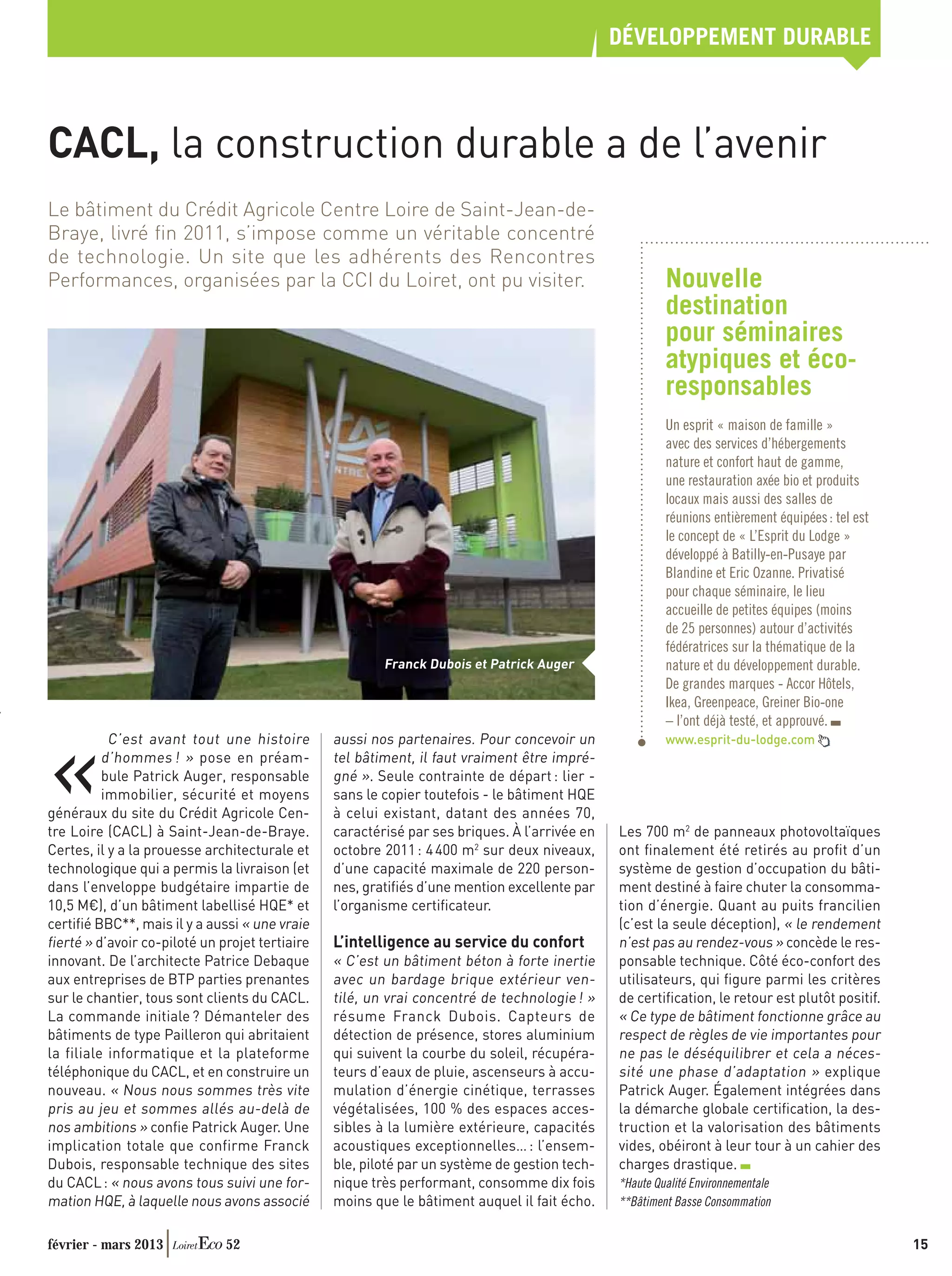DÉVELOPPEMENT DURABLE



CACL, la construction durable a de l’avenir
Le bâtiment du Crédit Agricole Centre Loire de Saint-Jean-de-
Braye, livré ﬁn 2011, s’impose comme un véritable concentré
de technologie. Un site que les adhérents des Rencontres
Performances, organisées par la CCI du Loiret, ont pu visiter.                                         Nouvelle
                                                                                                       destination
                                                                                                       pour séminaires
                                                                                                       atypiques et éco-
                                                                                                       responsables
                                                                                                       Un esprit « maison de famille »
                                                                                                       avec des services d’hébergements
                                                                                                       nature et confort haut de gamme,
                                                                                                       une restauration axée bio et produits
                                                                                                       locaux mais aussi des salles de
                                                                                                       réunions entièrement équipées : tel est
                                                                                                       le concept de « L’Esprit du Lodge »
                                                                                                       développé à Batilly-en-Pusaye par
                                                                                                       Blandine et Eric Ozanne. Privatisé
                                                                                                       pour chaque séminaire, le lieu
                                                                                                       accueille de petites équipes (moins
                                                                                                       de 25 personnes) autour d’activités
                                                                                                       fédératrices sur la thématique de la
                                                        Franck Dubois et Patrick Auger                 nature et du développement durable.
                                                                                                       De grandes marques - Accor Hôtels,
                                                                                                       Ikea, Greenpeace, Greiner Bio-one
                                                                                                       – l’ont déjà testé, et approuvé.



«
           C’est avant tout une histoire        aussi nos partenaires. Pour concevoir un               www.esprit-du-lodge.com
          d’hommes ! » pose en préam-           tel bâtiment, il faut vraiment être impré-
          bule Patrick Auger, responsable       gné ». Seule contrainte de départ : lier -
          immobilier, sécurité et moyens        sans le copier toutefois - le bâtiment HQE
généraux du site du Crédit Agricole Cen-        à celui existant, datant des années 70,
tre Loire (CACL) à Saint-Jean-de-Braye.         caractérisé par ses briques. À l’arrivée en   Les 700 m2 de panneaux photovoltaïques
Certes, il y a la prouesse architecturale et    octobre 2011 : 4 400 m2 sur deux niveaux,     ont ﬁnalement été retirés au proﬁt d’un
technologique qui a permis la livraison (et     d’une capacité maximale de 220 person-        système de gestion d’occupation du bâti-
dans l’enveloppe budgétaire impartie de         nes, gratiﬁés d’une mention excellente par    ment destiné à faire chuter la consomma-
10,5 M€), d’un bâtiment labellisé HQE* et       l’organisme certiﬁcateur.                     tion d’énergie. Quant au puits francilien
certiﬁé BBC**, mais il y a aussi « une vraie                                                  (c’est la seule déception), « le rendement
ﬁerté » d’avoir co-piloté un projet tertiaire   L’intelligence au service du confort          n’est pas au rendez-vous » concède le res-
innovant. De l’architecte Patrice Debaque       « C’est un bâtiment béton à forte inertie     ponsable technique. Côté éco-confort des
aux entreprises de BTP parties prenantes        avec un bardage brique extérieur ven-         utilisateurs, qui ﬁgure parmi les critères
sur le chantier, tous sont clients du CACL.     tilé, un vrai concentré de technologie ! »    de certiﬁcation, le retour est plutôt positif.
La commande initiale ? Démanteler des           résume Franck Dubois. Capteurs de             « Ce type de bâtiment fonctionne grâce au
bâtiments de type Pailleron qui abritaient      détection de présence, stores aluminium       respect de règles de vie importantes pour
la filiale informatique et la plateforme        qui suivent la courbe du soleil, récupéra-    ne pas le déséquilibrer et cela a néces-
téléphonique du CACL, et en construire un       teurs d’eaux de pluie, ascenseurs à accu-     sité une phase d’adaptation » explique
nouveau. « Nous nous sommes très vite           mulation d’énergie cinétique, terrasses       Patrick Auger. Également intégrées dans
pris au jeu et sommes allés au-delà de          végétalisées, 100 % des espaces acces-        la démarche globale certiﬁcation, la des-
nos ambitions » conﬁe Patrick Auger. Une        sibles à la lumière extérieure, capacités     truction et la valorisation des bâtiments
implication totale que confirme Franck          acoustiques exceptionnelles… : l’ensem-       vides, obéiront à leur tour à un cahier des
Dubois, responsable technique des sites         ble, piloté par un système de gestion tech-   charges drastique.
du CACL : « nous avons tous suivi une for-      nique très performant, consomme dix fois      *Haute Qualité Environnementale
mation HQE, à laquelle nous avons associé       moins que le bâtiment auquel il fait écho.    **Bâtiment Basse Consommation


février - mars 2013           52                                                                                                                 15
 
