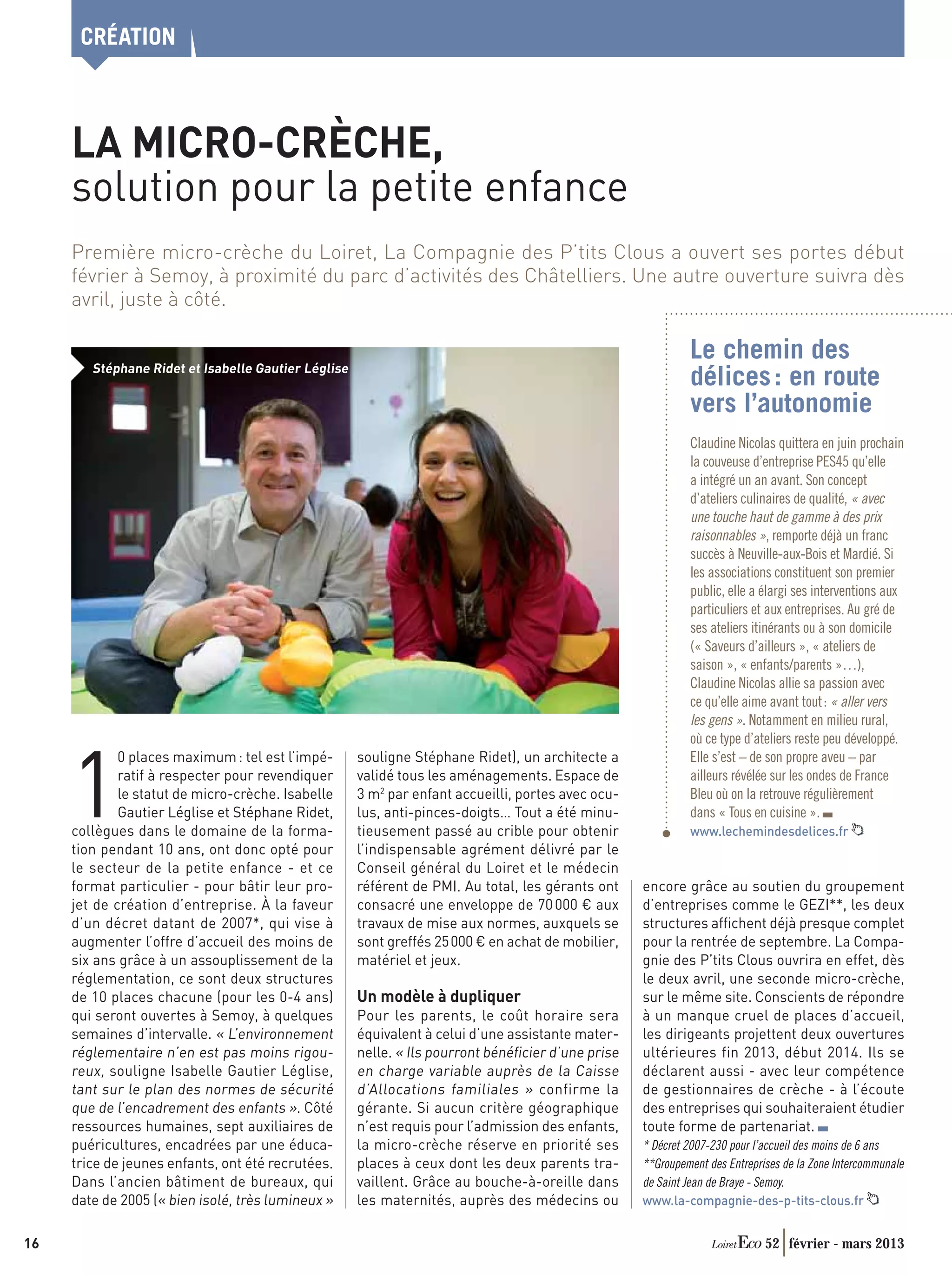 CRÉATION



     LA MICRO-CRÈCHE,
     solution pour la petite enfance
     Première micro-crèche du Loiret, La Compagnie des P’tits Clous a ouvert ses portes début
     février à Semoy, à proximité du parc d’activités des Châtelliers. Une autre ouverture suivra dès
     avril, juste à côté.

                                                                                                            Le chemin des
        Stéphane Ridet et Isabelle Gautier Léglise
                                                                                                            délices : en route
                                                                                                            vers l’autonomie
                                                                                                            Claudine Nicolas quittera en juin prochain
                                                                                                            la couveuse d’entreprise PES45 qu’elle
                                                                                                            a intégré un an avant. Son concept
                                                                                                            d’ateliers culinaires de qualité, « avec
                                                                                                            une touche haut de gamme à des prix
                                                                                                            raisonnables », remporte déjà un franc
                                                                                                            succès à Neuville-aux-Bois et Mardié. Si
                                                                                                            les associations constituent son premier
                                                                                                            public, elle a élargi ses interventions aux
                                                                                                            particuliers et aux entreprises. Au gré de
                                                                                                            ses ateliers itinérants ou à son domicile
                                                                                                            (« Saveurs d’ailleurs », « ateliers de
                                                                                                            saison », « enfants/parents »…),
                                                                                                            Claudine Nicolas allie sa passion avec
                                                                                                            ce qu’elle aime avant tout : « aller vers
                                                                                                            les gens ». Notamment en milieu rural,
                                                                                                            où ce type d’ateliers reste peu développé.
                                                                                                            Elle s’est – de son propre aveu – par


     1
             0 places maximum : tel est l’impé-      souligne Stéphane Ridet), un architecte a
             ratif à respecter pour revendiquer      validé tous les aménagements. Espace de                ailleurs révélée sur les ondes de France
             le statut de micro-crèche. Isabelle     3 m2 par enfant accueilli, portes avec ocu-            Bleu où on la retrouve régulièrement
             Gautier Léglise et Stéphane Ridet,      lus, anti-pinces-doigts… Tout a été minu-              dans « Tous en cuisine ».
     collègues dans le domaine de la forma-          tieusement passé au crible pour obtenir                www.lechemindesdelices.fr
     tion pendant 10 ans, ont donc opté pour         l’indispensable agrément délivré par le
     le secteur de la petite enfance - et ce         Conseil général du Loiret et le médecin
     format particulier - pour bâtir leur pro-       référent de PMI. Au total, les gérants ont    encore grâce au soutien du groupement
     jet de création d’entreprise. À la faveur       consacré une enveloppe de 70 000 € aux        d’entreprises comme le GEZI**, les deux
     d’un décret datant de 2007*, qui vise à         travaux de mise aux normes, auxquels se       structures afﬁchent déjà presque complet
     augmenter l’offre d’accueil des moins de        sont greffés 25 000 € en achat de mobilier,   pour la rentrée de septembre. La Compa-
     six ans grâce à un assouplissement de la        matériel et jeux.                             gnie des P’tits Clous ouvrira en effet, dès
     réglementation, ce sont deux structures                                                       le deux avril, une seconde micro-crèche,
     de 10 places chacune (pour les 0-4 ans)         Un modèle à dupliquer                         sur le même site. Conscients de répondre
     qui seront ouvertes à Semoy, à quelques         Pour les parents, le coût horaire sera        à un manque cruel de places d’accueil,
     semaines d’intervalle. « L’environnement        équivalent à celui d’une assistante mater-    les dirigeants projettent deux ouvertures
     réglementaire n’en est pas moins rigou-         nelle. « Ils pourront bénéﬁcier d’une prise   ultérieures fin 2013, début 2014. Ils se
     reux, souligne Isabelle Gautier Léglise,        en charge variable auprès de la Caisse        déclarent aussi - avec leur compétence
     tant sur le plan des normes de sécurité         d’Allocations familiales » confirme la        de gestionnaires de crèche - à l’écoute
     que de l’encadrement des enfants ». Côté        gérante. Si aucun critère géographique        des entreprises qui souhaiteraient étudier
     ressources humaines, sept auxiliaires de        n’est requis pour l’admission des enfants,    toute forme de partenariat.
     puéricultures, encadrées par une éduca-         la micro-crèche réserve en priorité ses       * Décret 2007-230 pour l’accueil des moins de 6 ans
     trice de jeunes enfants, ont été recrutées.     places à ceux dont les deux parents tra-      **Groupement des Entreprises de la Zone Intercommunale
     Dans l’ancien bâtiment de bureaux, qui          vaillent. Grâce au bouche-à-oreille dans      de Saint Jean de Braye - Semoy.
     date de 2005 (« bien isolé, très lumineux »     les maternités, auprès des médecins ou        www.la-compagnie-des-p-tits-clous.fr


16                                                                                                                          52 février - mars 2013
 