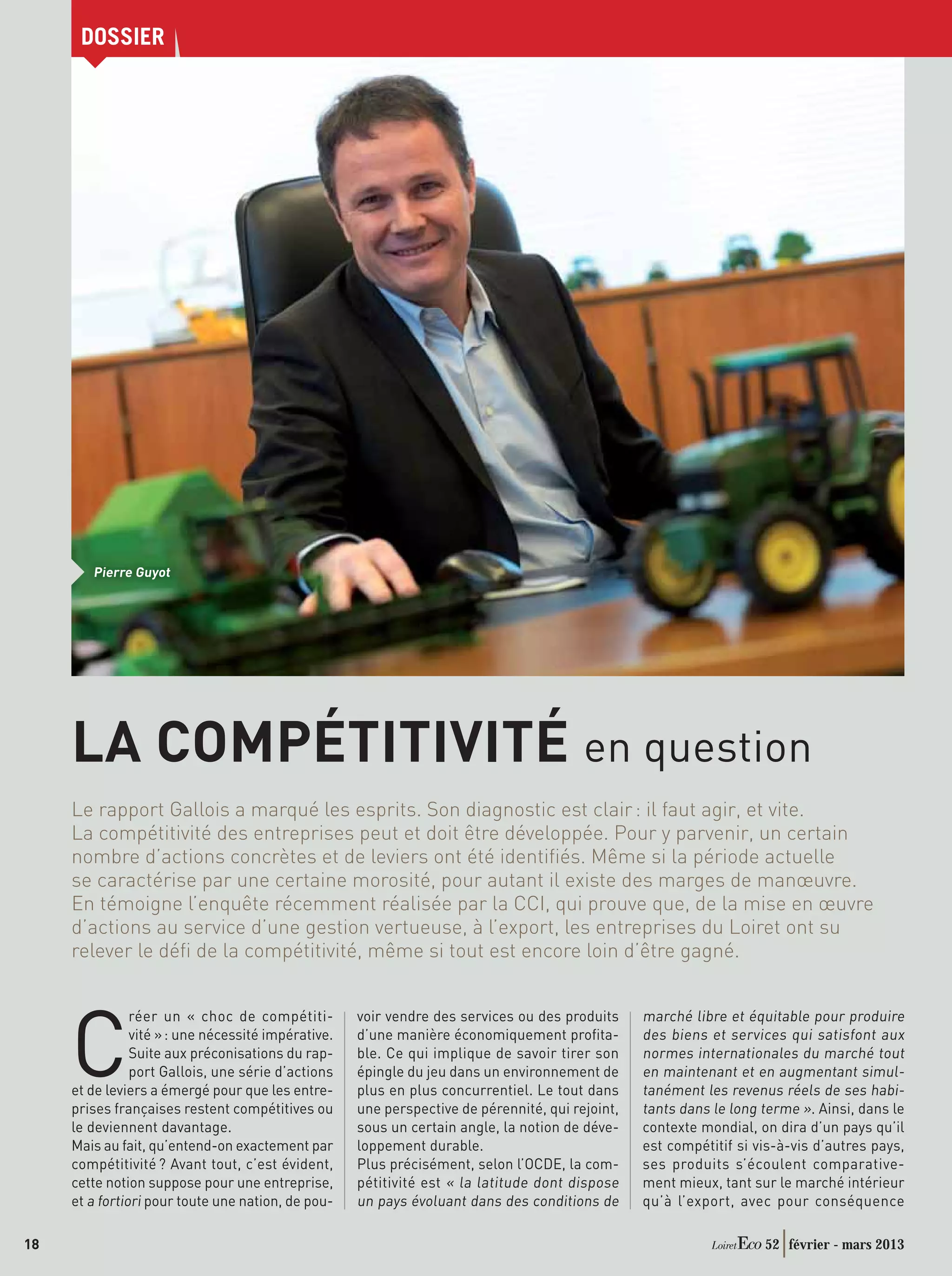 DOSSIER




        Pierre Guyot




     LA COMPÉTITIVITÉ en question
     Le rapport Gallois a marqué les esprits. Son diagnostic est clair : il faut agir, et vite.
     La compétitivité des entreprises peut et doit être développée. Pour y parvenir, un certain
     nombre d’actions concrètes et de leviers ont été identiﬁés. Même si la période actuelle
     se caractérise par une certaine morosité, pour autant il existe des marges de manœuvre.
     En témoigne l’enquête récemment réalisée par la CCI, qui prouve que, de la mise en œuvre
     d’actions au service d’une gestion vertueuse, à l’export, les entreprises du Loiret ont su
     relever le déﬁ de la compétitivité, même si tout est encore loin d’être gagné.


                                                                                                  marché libre et équitable pour produire


     C
                réer un « choc de compétiti-         voir vendre des services ou des produits
                vité » : une nécessité impérative.   d’une manière économiquement proﬁta-         des biens et services qui satisfont aux
                Suite aux préconisations du rap-     ble. Ce qui implique de savoir tirer son     normes internationales du marché tout
                port Gallois, une série d’actions    épingle du jeu dans un environnement de      en maintenant et en augmentant simul-
     et de leviers a émergé pour que les entre-      plus en plus concurrentiel. Le tout dans     tanément les revenus réels de ses habi-
     prises françaises restent compétitives ou       une perspective de pérennité, qui rejoint,   tants dans le long terme ». Ainsi, dans le
     le deviennent davantage.                        sous un certain angle, la notion de déve-    contexte mondial, on dira d’un pays qu’il
     Mais au fait, qu’entend-on exactement par       loppement durable.                           est compétitif si vis-à-vis d’autres pays,
     compétitivité ? Avant tout, c’est évident,      Plus précisément, selon l’OCDE, la com-      ses produits s’écoulent comparative-
     cette notion suppose pour une entreprise,       pétitivité est « la latitude dont dispose    ment mieux, tant sur le marché intérieur
     et a fortiori pour toute une nation, de pou-    un pays évoluant dans des conditions de      qu’à l’export, avec pour conséquence

18                                                                                                                   52 février - mars 2013
 