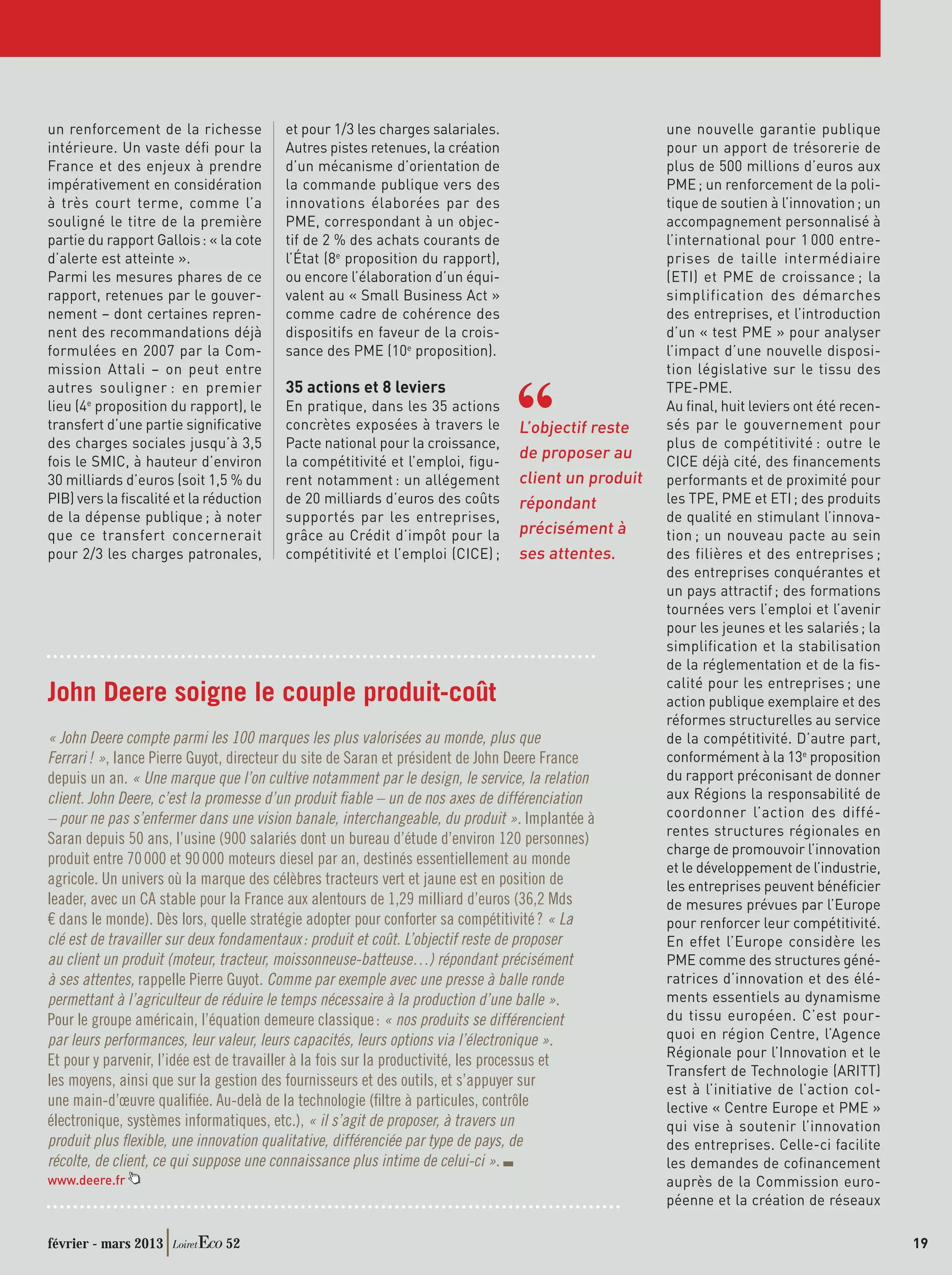 un renforcement de la richesse          et pour 1/3 les charges salariales.                         une nouvelle garantie publique
intérieure. Un vaste déﬁ pour la        Autres pistes retenues, la création                         pour un apport de trésorerie de
France et des enjeux à prendre          d’un mécanisme d’orientation de                             plus de 500 millions d’euros aux
impérativement en considération         la commande publique vers des                               PME ; un renforcement de la poli-
à très court terme, comme l’a           innovations élaborées par des                               tique de soutien à l’innovation ; un
souligné le titre de la première        PME, correspondant à un objec-                              accompagnement personnalisé à
partie du rapport Gallois : « la cote   tif de 2 % des achats courants de                           l’international pour 1 000 entre-
d’alerte est atteinte ».                l’État (8e proposition du rapport),                         prises de taille intermédiaire
Parmi les mesures phares de ce          ou encore l’élaboration d’un équi-                          (ETI) et PME de croissance ; la
rapport, retenues par le gouver-        valent au « Small Business Act »                            simplification des démarches
nement – dont certaines repren-         comme cadre de cohérence des                                des entreprises, et l’introduction
nent des recommandations déjà           dispositifs en faveur de la crois-                          d’un « test PME » pour analyser
formulées en 2007 par la Com-           sance des PME (10e proposition).                            l’impact d’une nouvelle disposi-
mission Attali – on peut entre                                                                      tion législative sur le tissu des
autres souligner : en premier           35 actions et 8 leviers                                     TPE-PME.
lieu (4e proposition du rapport), le    En pratique, dans les 35 actions                            Au ﬁnal, huit leviers ont été recen-
transfert d’une partie signiﬁcative     concrètes exposées à travers le         L’objectif reste    sés par le gouvernement pour
des charges sociales jusqu’à 3,5        Pacte national pour la croissance,                          plus de compétitivité : outre le
fois le SMIC, à hauteur d’environ       la compétitivité et l’emploi, ﬁgu-
                                                                                de proposer au      CICE déjà cité, des ﬁnancements
30 milliards d’euros (soit 1,5 % du     rent notamment : un allégement          client un produit   performants et de proximité pour
PIB) vers la ﬁscalité et la réduction   de 20 milliards d’euros des coûts       répondant           les TPE, PME et ETI ; des produits
de la dépense publique ; à noter        supportés par les entreprises,                              de qualité en stimulant l’innova-
que ce transfert concernerait           grâce au Crédit d’impôt pour la         précisément à       tion ; un nouveau pacte au sein
pour 2/3 les charges patronales,        compétitivité et l’emploi (CICE) ;      ses attentes.       des filières et des entreprises ;
                                                                                                    des entreprises conquérantes et
                                                                                                    un pays attractif ; des formations
                                                                                                    tournées vers l’emploi et l’avenir
                                                                                                    pour les jeunes et les salariés ; la
                                                                                                    simplification et la stabilisation
                                                                                                    de la réglementation et de la ﬁs-
                                                                                                    calité pour les entreprises ; une
John Deere soigne le couple produit-coût                                                            action publique exemplaire et des
                                                                                                    réformes structurelles au service
« John Deere compte parmi les 100 marques les plus valorisées au monde, plus que                    de la compétitivité. D’autre part,
Ferrari ! », lance Pierre Guyot, directeur du site de Saran et président de John Deere France       conformément à la 13e proposition
depuis un an. « Une marque que l’on cultive notamment par le design, le service, la relation        du rapport préconisant de donner
client. John Deere, c’est la promesse d’un produit ﬁable – un de nos axes de différenciation        aux Régions la responsabilité de
– pour ne pas s’enfermer dans une vision banale, interchangeable, du produit ». Implantée à         coordonner l’action des diffé-
                                                                                                    rentes structures régionales en
Saran depuis 50 ans, l’usine (900 salariés dont un bureau d’étude d’environ 120 personnes)
                                                                                                    charge de promouvoir l’innovation
produit entre 70 000 et 90 000 moteurs diesel par an, destinés essentiellement au monde
                                                                                                    et le développement de l’industrie,
agricole. Un univers où la marque des célèbres tracteurs vert et jaune est en position de           les entreprises peuvent bénéﬁcier
leader, avec un CA stable pour la France aux alentours de 1,29 milliard d’euros (36,2 Mds           de mesures prévues par l’Europe
€ dans le monde). Dès lors, quelle stratégie adopter pour conforter sa compétitivité ? « La         pour renforcer leur compétitivité.
clé est de travailler sur deux fondamentaux : produit et coût. L’objectif reste de proposer         En effet l’Europe considère les
au client un produit (moteur, tracteur, moissonneuse-batteuse…) répondant précisément               PME comme des structures géné-
à ses attentes, rappelle Pierre Guyot. Comme par exemple avec une presse à balle ronde              ratrices d’innovation et des élé-
permettant à l’agriculteur de réduire le temps nécessaire à la production d’une balle ».            ments essentiels au dynamisme
Pour le groupe américain, l’équation demeure classique : « nos produits se différencient            du tissu européen. C’est pour-
par leurs performances, leur valeur, leurs capacités, leurs options via l’électronique ».           quoi en région Centre, l’Agence
                                                                                                    Régionale pour l’Innovation et le
Et pour y parvenir, l’idée est de travailler à la fois sur la productivité, les processus et
                                                                                                    Transfert de Technologie (ARITT)
les moyens, ainsi que sur la gestion des fournisseurs et des outils, et s’appuyer sur
                                                                                                    est à l’initiative de l’action col-
une main-d’œuvre qualiﬁée. Au-delà de la technologie (ﬁltre à particules, contrôle                  lective « Centre Europe et PME »
électronique, systèmes informatiques, etc.), « il s’agit de proposer, à travers un                  qui vise à soutenir l’innovation
produit plus ﬂexible, une innovation qualitative, différenciée par type de pays, de                 des entreprises. Celle-ci facilite
récolte, de client, ce qui suppose une connaissance plus intime de celui-ci ».                      les demandes de coﬁnancement
www.deere.fr                                                                                        auprès de la Commission euro-
                                                                                                    péenne et la création de réseaux

février - mars 2013           52                                                                                                           19
 