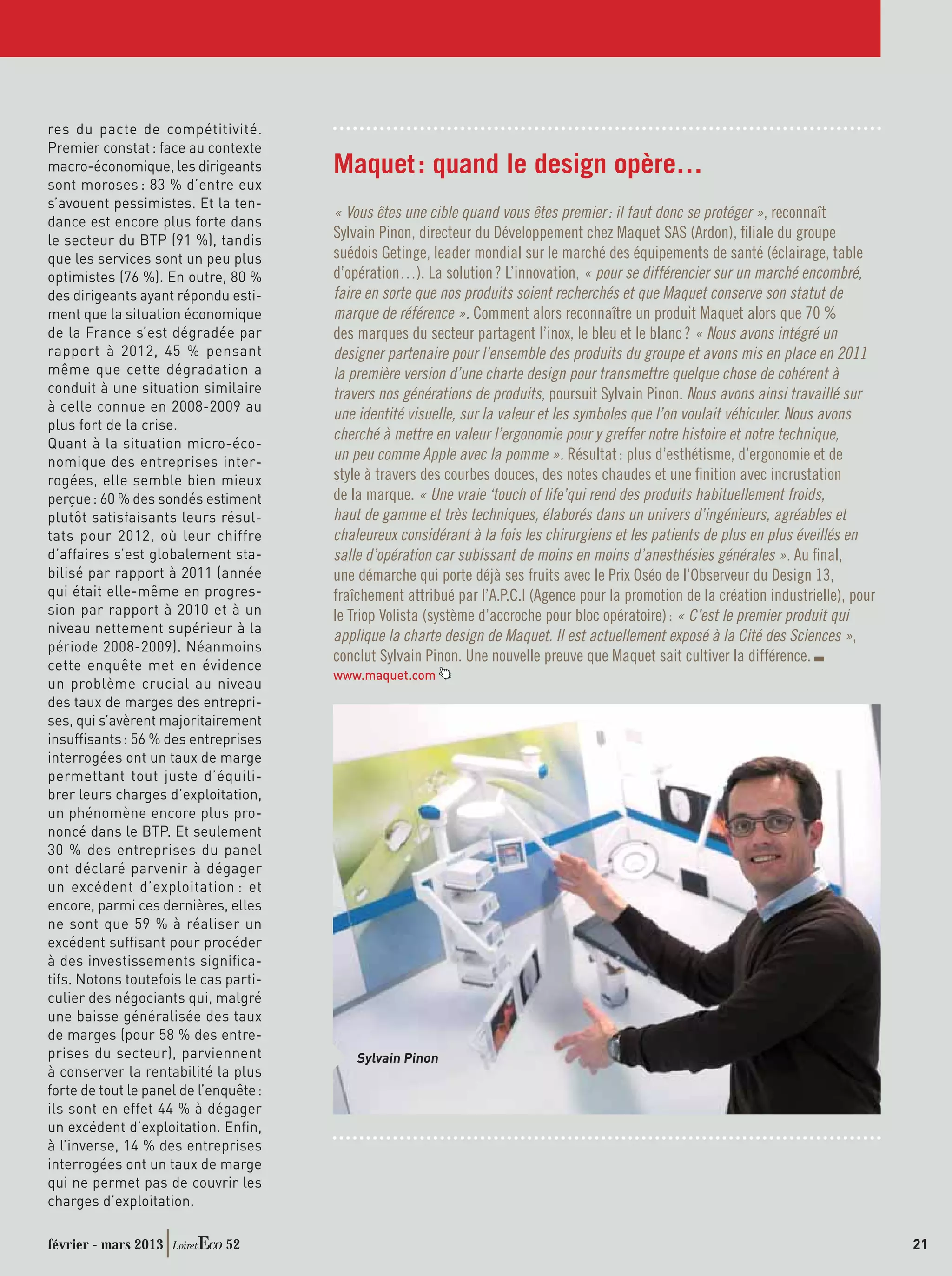res du pacte de compétitivité.
Premier constat : face au contexte
macro-économique, les dirigeants        Maquet : quand le design opère…
sont moroses : 83 % d’entre eux
s’avouent pessimistes. Et la ten-
                                        « Vous êtes une cible quand vous êtes premier : il faut donc se protéger », reconnaît
dance est encore plus forte dans
le secteur du BTP (91 %), tandis        Sylvain Pinon, directeur du Développement chez Maquet SAS (Ardon), ﬁliale du groupe
que les services sont un peu plus       suédois Getinge, leader mondial sur le marché des équipements de santé (éclairage, table
optimistes (76 %). En outre, 80 %       d’opération…). La solution ? L’innovation, « pour se différencier sur un marché encombré,
des dirigeants ayant répondu esti-      faire en sorte que nos produits soient recherchés et que Maquet conserve son statut de
ment que la situation économique        marque de référence ». Comment alors reconnaître un produit Maquet alors que 70 %
de la France s’est dégradée par         des marques du secteur partagent l’inox, le bleu et le blanc ? « Nous avons intégré un
rapport à 2012, 45 % pensant            designer partenaire pour l’ensemble des produits du groupe et avons mis en place en 2011
même que cette dégradation a            la première version d’une charte design pour transmettre quelque chose de cohérent à
conduit à une situation similaire       travers nos générations de produits, poursuit Sylvain Pinon. Nous avons ainsi travaillé sur
à celle connue en 2008-2009 au
                                        une identité visuelle, sur la valeur et les symboles que l’on voulait véhiculer. Nous avons
plus fort de la crise.
                                        cherché à mettre en valeur l’ergonomie pour y greffer notre histoire et notre technique,
Quant à la situation micro-éco-
nomique des entreprises inter-          un peu comme Apple avec la pomme ». Résultat : plus d’esthétisme, d’ergonomie et de
rogées, elle semble bien mieux          style à travers des courbes douces, des notes chaudes et une ﬁnition avec incrustation
perçue : 60 % des sondés estiment       de la marque. « Une vraie ‘touch of life’qui rend des produits habituellement froids,
plutôt satisfaisants leurs résul-       haut de gamme et très techniques, élaborés dans un univers d’ingénieurs, agréables et
tats pour 2012, où leur chiffre         chaleureux considérant à la fois les chirurgiens et les patients de plus en plus éveillés en
d’affaires s’est globalement sta-       salle d’opération car subissant de moins en moins d’anesthésies générales ». Au ﬁnal,
bilisé par rapport à 2011 (année        une démarche qui porte déjà ses fruits avec le Prix Oséo de l’Observeur du Design 13,
qui était elle-même en progres-         fraîchement attribué par l’A.P.C.I (Agence pour la promotion de la création industrielle), pour
sion par rapport à 2010 et à un         le Triop Volista (système d’accroche pour bloc opératoire) : « C’est le premier produit qui
niveau nettement supérieur à la
                                        applique la charte design de Maquet. Il est actuellement exposé à la Cité des Sciences »,
période 2008-2009). Néanmoins
                                        conclut Sylvain Pinon. Une nouvelle preuve que Maquet sait cultiver la différence.
cette enquête met en évidence
                                        www.maquet.com
un problème crucial au niveau
des taux de marges des entrepri-
ses, qui s’avèrent majoritairement
insufﬁsants : 56 % des entreprises
interrogées ont un taux de marge
permettant tout juste d’équili-
brer leurs charges d’exploitation,
un phénomène encore plus pro-
noncé dans le BTP. Et seulement
30 % des entreprises du panel
ont déclaré parvenir à dégager
un excédent d’exploitation : et
encore, parmi ces dernières, elles
ne sont que 59 % à réaliser un
excédent sufﬁsant pour procéder
à des investissements signiﬁca-
tifs. Notons toutefois le cas parti-
culier des négociants qui, malgré
une baisse généralisée des taux
de marges (pour 58 % des entre-
prises du secteur), parviennent             Sylvain Pinon
à conserver la rentabilité la plus
forte de tout le panel de l’enquête :
ils sont en effet 44 % à dégager
un excédent d’exploitation. Enﬁn,
à l’inverse, 14 % des entreprises
interrogées ont un taux de marge
qui ne permet pas de couvrir les
charges d’exploitation.

février - mars 2013           52                                                                                                          21
 