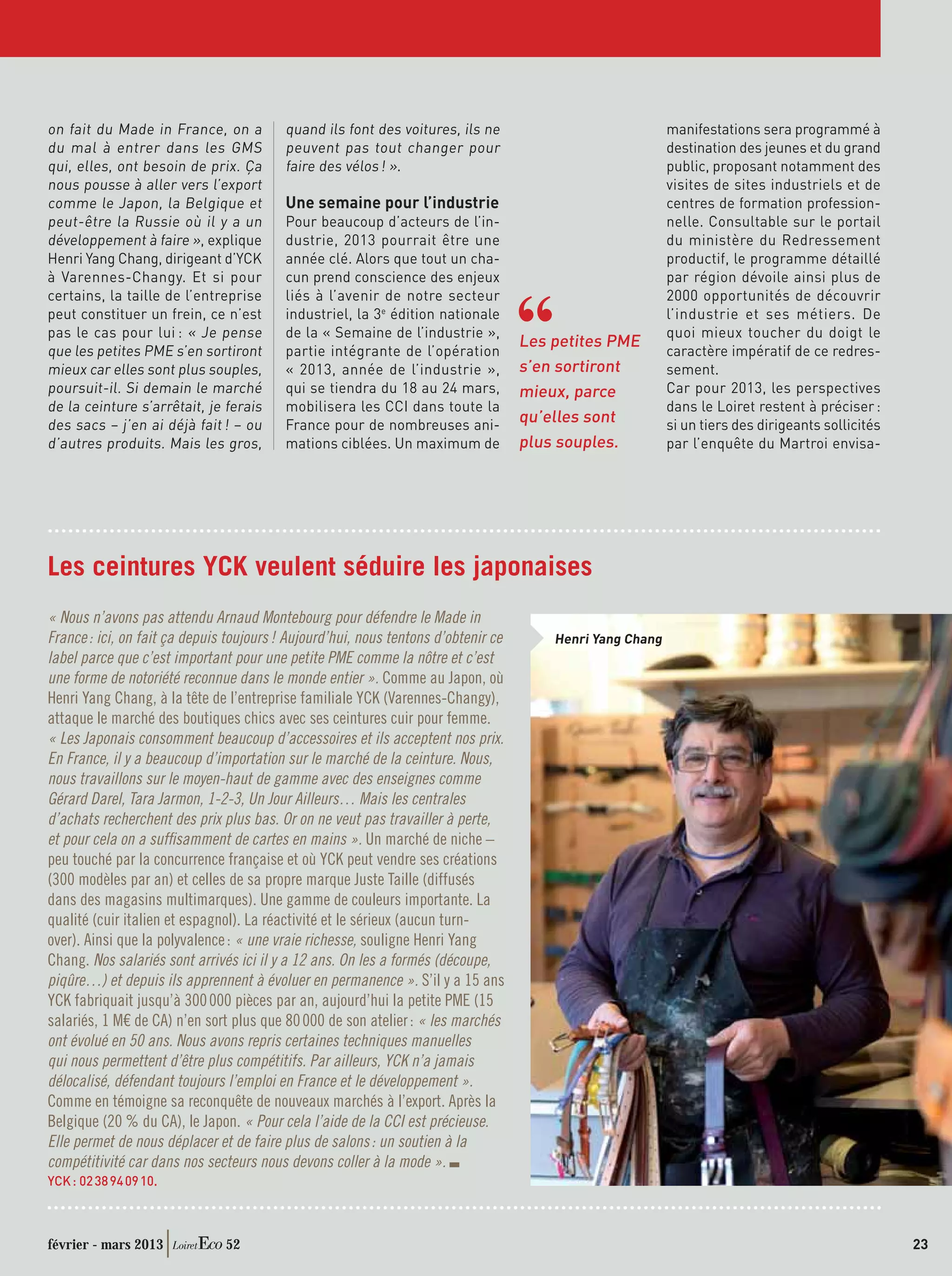 on fait du Made in France, on a           quand ils font des voitures, ils ne                              manifestations sera programmé à
du mal à entrer dans les GMS              peuvent pas tout changer pour                                    destination des jeunes et du grand
qui, elles, ont besoin de prix. Ça        faire des vélos ! ».                                             public, proposant notamment des
nous pousse à aller vers l’export                                                                          visites de sites industriels et de
comme le Japon, la Belgique et            Une semaine pour l’industrie                                     centres de formation profession-
peut-être la Russie où il y a un          Pour beaucoup d’acteurs de l’in-                                 nelle. Consultable sur le portail
développement à faire », explique         dustrie, 2013 pourrait être une                                  du ministère du Redressement
Henri Yang Chang, dirigeant d’YCK         année clé. Alors que tout un cha-                                productif, le programme détaillé
à Varennes-Changy. Et si pour             cun prend conscience des enjeux                                  par région dévoile ainsi plus de
certains, la taille de l’entreprise       liés à l’avenir de notre secteur                                 2000 opportunités de découvrir
peut constituer un frein, ce n’est        industriel, la 3e édition nationale                              l’industrie et ses métiers. De
pas le cas pour lui : « Je pense          de la « Semaine de l’industrie »,                                quoi mieux toucher du doigt le
                                                                                    Les petites PME
que les petites PME s’en sortiront        partie intégrante de l’opération                                 caractère impératif de ce redres-
mieux car elles sont plus souples,        « 2013, année de l’industrie »,           s’en sortiront         sement.
poursuit-il. Si demain le marché          qui se tiendra du 18 au 24 mars,          mieux, parce           Car pour 2013, les perspectives
de la ceinture s’arrêtait, je ferais      mobilisera les CCI dans toute la                                 dans le Loiret restent à préciser :
des sacs – j’en ai déjà fait ! – ou       France pour de nombreuses ani-
                                                                                    qu’elles sont          si un tiers des dirigeants sollicités
d’autres produits. Mais les gros,         mations ciblées. Un maximum de            plus souples.          par l’enquête du Martroi envisa-




Les ceintures YCK veulent séduire les japonaises
« Nous n’avons pas attendu Arnaud Montebourg pour défendre le Made in
France : ici, on fait ça depuis toujours ! Aujourd’hui, nous tentons d’obtenir ce       Henri Yang Chang
label parce que c’est important pour une petite PME comme la nôtre et c’est
une forme de notoriété reconnue dans le monde entier ». Comme au Japon, où
Henri Yang Chang, à la tête de l’entreprise familiale YCK (Varennes-Changy),
attaque le marché des boutiques chics avec ses ceintures cuir pour femme.
« Les Japonais consomment beaucoup d’accessoires et ils acceptent nos prix.
En France, il y a beaucoup d’importation sur le marché de la ceinture. Nous,
nous travaillons sur le moyen-haut de gamme avec des enseignes comme
Gérard Darel, Tara Jarmon, 1-2-3, Un Jour Ailleurs… Mais les centrales
d’achats recherchent des prix plus bas. Or on ne veut pas travailler à perte,
et pour cela on a sufﬁsamment de cartes en mains ». Un marché de niche –
peu touché par la concurrence française et où YCK peut vendre ses créations
(300 modèles par an) et celles de sa propre marque Juste Taille (diffusés
dans des magasins multimarques). Une gamme de couleurs importante. La
qualité (cuir italien et espagnol). La réactivité et le sérieux (aucun turn-
over). Ainsi que la polyvalence : « une vraie richesse, souligne Henri Yang
Chang. Nos salariés sont arrivés ici il y a 12 ans. On les a formés (découpe,
piqûre…) et depuis ils apprennent à évoluer en permanence ». S’il y a 15 ans
YCK fabriquait jusqu’à 300 000 pièces par an, aujourd’hui la petite PME (15
salariés, 1 M€ de CA) n’en sort plus que 80 000 de son atelier : « les marchés
ont évolué en 50 ans. Nous avons repris certaines techniques manuelles
qui nous permettent d’être plus compétitifs. Par ailleurs, YCK n’a jamais
délocalisé, défendant toujours l’emploi en France et le développement ».
Comme en témoigne sa reconquête de nouveaux marchés à l’export. Après la
Belgique (20 % du CA), le Japon. « Pour cela l’aide de la CCI est précieuse.
Elle permet de nous déplacer et de faire plus de salons : un soutien à la
compétitivité car dans nos secteurs nous devons coller à la mode ».
YCK : 02 38 94 09 10.



février - mars 2013            52                                                                                                                  23
 