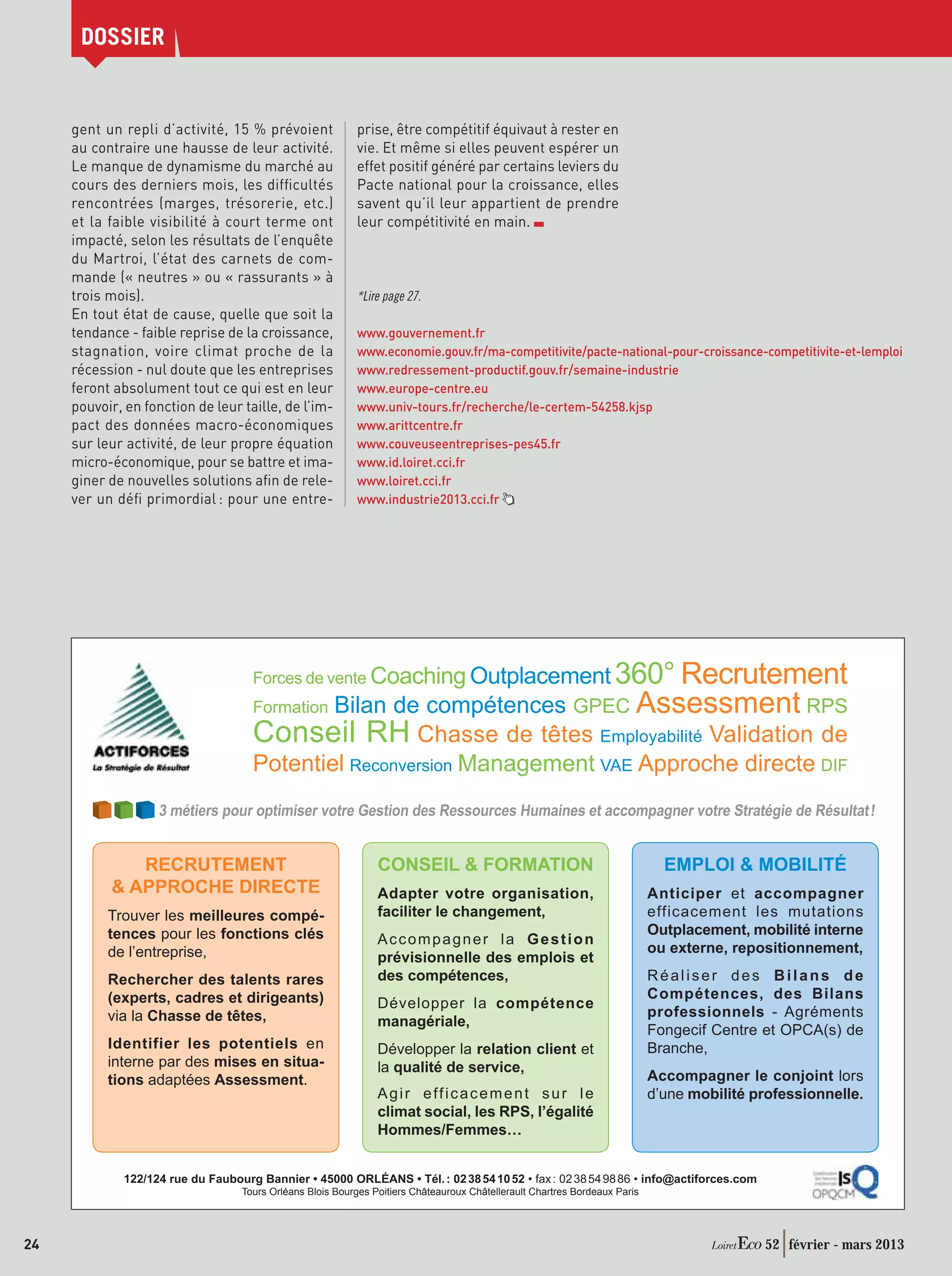 DOSSIER


     gent un repli d’activité, 15 % prévoient              prise, être compétitif équivaut à rester en
     au contraire une hausse de leur activité.             vie. Et même si elles peuvent espérer un
     Le manque de dynamisme du marché au                   effet positif généré par certains leviers du
     cours des derniers mois, les difﬁcultés               Pacte national pour la croissance, elles
     rencontrées (marges, trésorerie, etc.)                savent qu’il leur appartient de prendre
     et la faible visibilité à court terme ont             leur compétitivité en main.
     impacté, selon les résultats de l’enquête
     du Martroi, l’état des carnets de com-
     mande (« neutres » ou « rassurants » à
     trois mois).                                          *Lire page 27.
     En tout état de cause, quelle que soit la
     tendance - faible reprise de la croissance,           www.gouvernement.fr
     stagnation, voire climat proche de la                 www.economie.gouv.fr/ma-competitivite/pacte-national-pour-croissance-competitivite-et-lemploi
     récession - nul doute que les entreprises             www.redressement-productif.gouv.fr/semaine-industrie
     feront absolument tout ce qui est en leur             www.europe-centre.eu
     pouvoir, en fonction de leur taille, de l’im-         www.univ-tours.fr/recherche/le-certem-54258.kjsp
     pact des données macro-économiques                    www.arittcentre.fr
     sur leur activité, de leur propre équation            www.couveuseentreprises-pes45.fr
     micro-économique, pour se battre et ima-              www.id.loiret.cci.fr
     giner de nouvelles solutions aﬁn de rele-             www.loiret.cci.fr
     ver un déﬁ primordial : pour une entre-               www.industrie2013.cci.fr




                                                                       360° Recrutement
                                     Forces de vente Coaching Outplacement
                                     Formation Bilan de compétences GPEC Assessment RPS
                                     Conseil RH Chasse de têtes Employabilité Validation de
                                     Potentiel Reconversion Management VAE Approche directe DIF
                    3 métiers pour optimiser votre Gestion des Ressources Humaines et accompagner votre Stratégie de Résultat !


              RECRUTEMENT                                       CONSEIL  FORMATION                                           EMPLOI  MOBILITÉ
            APPROCHE DIRECTE                                   Adapter votre organisation,                                 Anticiper et accompagner
           Trouver les meilleures compé-                        faciliter le changement,                                    efficacement les mutations
           tences pour les fonctions clés                                                                                   Outplacement, mobilité interne
                                                                Accompagner la Gestion
           de l’entreprise,                                                                                                 ou externe, repositionnement,
                                                                prévisionnelle des emplois et
           Rechercher des talents rares                         des compétences,                                            Réaliser des Bilans de
           (experts, cadres et dirigeants)                                                                                  Compétences, des Bilans
                                                                Développer la compétence
           via la Chasse de têtes,                                                                                          professionnels - Agréments
                                                                managériale,
                                                                                                                            Fongecif Centre et OPCA(s) de
           Identifier les potentiels en                         Développer la relation client et                            Branche,
           interne par des mises en situa-                      la qualité de service,
           tions adaptées Assessment.                                                                                       Accompagner le conjoint lors
                                                                Agir efficacement sur le                                    d’une mobilité professionnelle.
                                                                climat social, les RPS, l’égalité
                                                                Hommes/Femmes…


              122/124 rue du Faubourg Bannier • 45000 ORLÉANS • Tél. : 02 38 54 10 52 • fax : 02 38 54 98 86 • info@actiforces.com
                                   Tours Orléans Blois Bourges Poitiers Châteauroux Châtellerault Chartres Bordeaux Paris




24                                                                                                                                          52 février - mars 2013
 