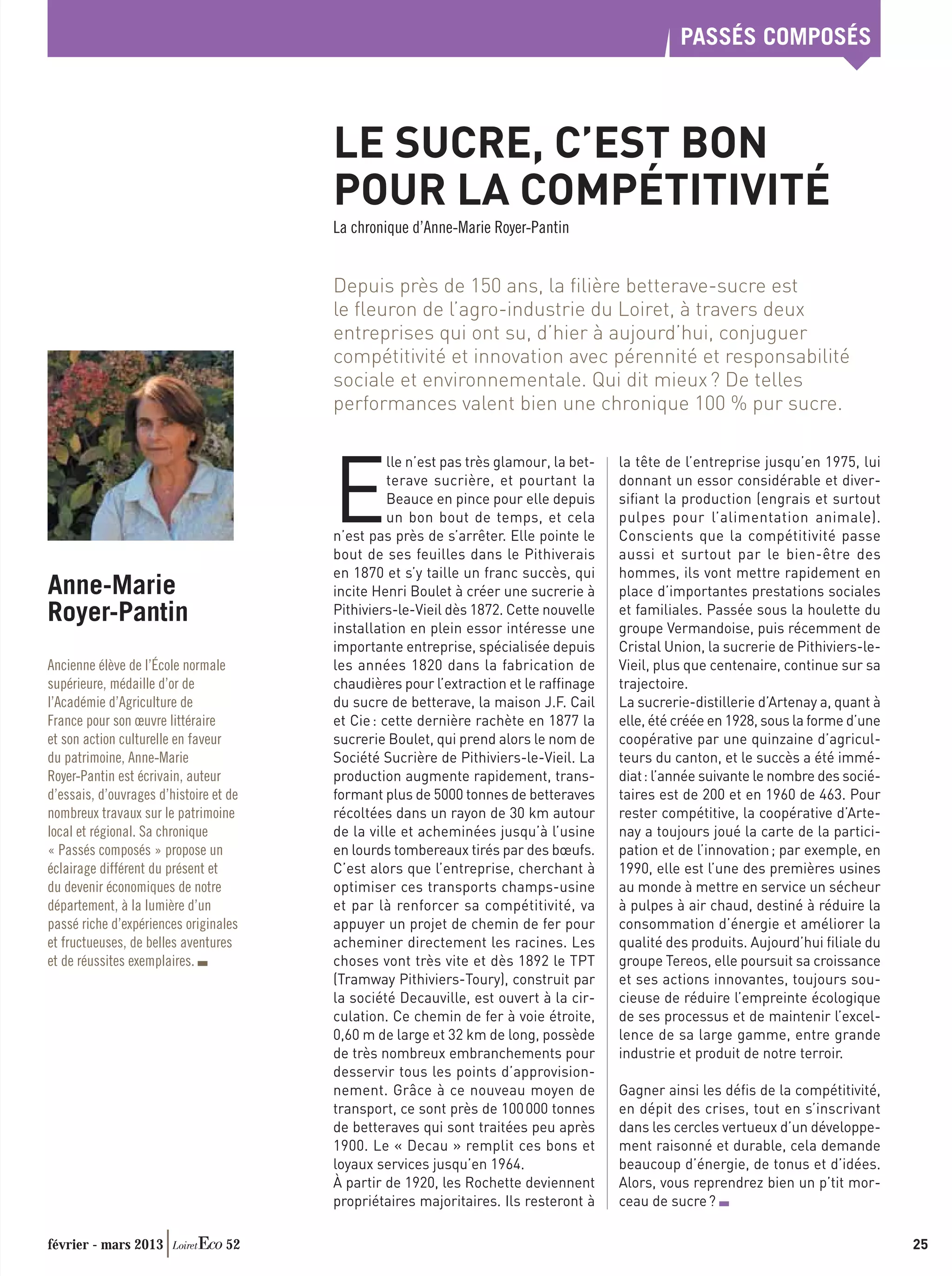 PASSÉS COMPOSÉS



                                        LE SUCRE, C’EST BON
                                        POUR LA COMPÉTITIVITÉ
                                        La chronique d’Anne-Marie Royer-Pantin


                                        Depuis près de 150 ans, la ﬁlière betterave-sucre est
                                        le ﬂeuron de l’agro-industrie du Loiret, à travers deux
                                        entreprises qui ont su, d’hier à aujourd’hui, conjuguer
                                        compétitivité et innovation avec pérennité et responsabilité
                                        sociale et environnementale. Qui dit mieux ? De telles
                                        performances valent bien une chronique 100 % pur sucre.




                                        E
                                                  lle n’est pas très glamour, la bet-   la tête de l’entreprise jusqu’en 1975, lui
                                                  terave sucrière, et pourtant la       donnant un essor considérable et diver-
                                                  Beauce en pince pour elle depuis      siﬁant la production (engrais et surtout
                                                  un bon bout de temps, et cela         pulpes pour l’alimentation animale).
                                        n’est pas près de s’arrêter. Elle pointe le     Conscients que la compétitivité passe
                                        bout de ses feuilles dans le Pithiverais        aussi et surtout par le bien-être des
                                        en 1870 et s’y taille un franc succès, qui      hommes, ils vont mettre rapidement en
Anne-Marie                              incite Henri Boulet à créer une sucrerie à      place d’importantes prestations sociales
Royer-Pantin                            Pithiviers-le-Vieil dès 1872. Cette nouvelle
                                        installation en plein essor intéresse une
                                                                                        et familiales. Passée sous la houlette du
                                                                                        groupe Vermandoise, puis récemment de
                                        importante entreprise, spécialisée depuis       Cristal Union, la sucrerie de Pithiviers-le-
Ancienne élève de l’École normale       les années 1820 dans la fabrication de          Vieil, plus que centenaire, continue sur sa
supérieure, médaille d’or de            chaudières pour l’extraction et le rafﬁnage     trajectoire.
l’Académie d’Agriculture de             du sucre de betterave, la maison J.F. Cail      La sucrerie-distillerie d’Artenay a, quant à
France pour son œuvre littéraire        et Cie : cette dernière rachète en 1877 la      elle, été créée en 1928, sous la forme d’une
et son action culturelle en faveur      sucrerie Boulet, qui prend alors le nom de      coopérative par une quinzaine d’agricul-
du patrimoine, Anne-Marie               Société Sucrière de Pithiviers-le-Vieil. La     teurs du canton, et le succès a été immé-
Royer-Pantin est écrivain, auteur       production augmente rapidement, trans-          diat : l’année suivante le nombre des socié-
d’essais, d’ouvrages d’histoire et de   formant plus de 5000 tonnes de betteraves       taires est de 200 et en 1960 de 463. Pour
nombreux travaux sur le patrimoine      récoltées dans un rayon de 30 km autour         rester compétitive, la coopérative d’Arte-
local et régional. Sa chronique         de la ville et acheminées jusqu’à l’usine       nay a toujours joué la carte de la partici-
« Passés composés » propose un          en lourds tombereaux tirés par des bœufs.       pation et de l’innovation ; par exemple, en
éclairage différent du présent et       C’est alors que l’entreprise, cherchant à       1990, elle est l’une des premières usines
du devenir économiques de notre         optimiser ces transports champs-usine           au monde à mettre en service un sécheur
département, à la lumière d’un          et par là renforcer sa compétitivité, va        à pulpes à air chaud, destiné à réduire la
passé riche d’expériences originales    appuyer un projet de chemin de fer pour         consommation d’énergie et améliorer la
et fructueuses, de belles aventures     acheminer directement les racines. Les          qualité des produits. Aujourd’hui ﬁliale du
et de réussites exemplaires.            choses vont très vite et dès 1892 le TPT        groupe Tereos, elle poursuit sa croissance
                                        (Tramway Pithiviers-Toury), construit par       et ses actions innovantes, toujours sou-
                                        la société Decauville, est ouvert à la cir-     cieuse de réduire l’empreinte écologique
                                        culation. Ce chemin de fer à voie étroite,      de ses processus et de maintenir l’excel-
                                        0,60 m de large et 32 km de long, possède       lence de sa large gamme, entre grande
                                        de très nombreux embranchements pour            industrie et produit de notre terroir.
                                        desservir tous les points d’approvision-
                                        nement. Grâce à ce nouveau moyen de             Gagner ainsi les déﬁs de la compétitivité,
                                        transport, ce sont près de 100 000 tonnes       en dépit des crises, tout en s’inscrivant
                                        de betteraves qui sont traitées peu après       dans les cercles vertueux d’un développe-
                                        1900. Le « Decau » remplit ces bons et          ment raisonné et durable, cela demande
                                        loyaux services jusqu’en 1964.                  beaucoup d’énergie, de tonus et d’idées.
                                        À partir de 1920, les Rochette deviennent       Alors, vous reprendrez bien un p’tit mor-
                                        propriétaires majoritaires. Ils resteront à     ceau de sucre ?

février - mars 2013               52                                                                                                   25
 