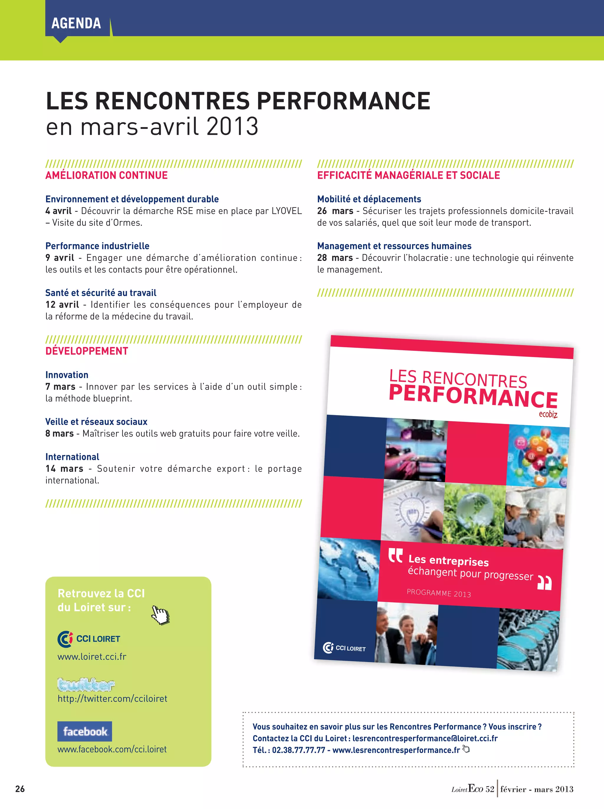 agenda




      Les Rencontres Performance
      en mars-avril 2013
      //////////////////////////////////////////////////////////////////////                                                                                                //////////////////////////////////////////////////////////////////////
      AMÉLIORATION CONTINUE                                                                                                                                                 EFFICACITÉ MANAGÉRIALE ET SOCIALE

      Environnement et développement durable                                                                                                                                Mobilité et déplacements
      4 avril - Découvrir la démarche RSE mise en place par LYOVEL                                                                                                          26  mars - Sécuriser les trajets professionnels domicile-travail
      – Visite du site d’Ormes.                                                                                                                                             de vos salariés, quel que soit leur mode de transport.

      Performance industrielle                                                                                                                                              Management et ressources humaines
      9  avril - Engager une démarche d’amélioration continue :                                                                                                             28  mars - Découvrir l’holacratie : une technologie qui réinvente




                  ,,
      les outils et les contacts pour être opérationnel.                                                                                                                    le management.

      Santé et sécurité au travail                                                                                                                                          //////////////////////////////////////////////////////////////////////
      12  avril - Identifier les conséquences pour l’employeur de
      la réforme de la médecine du travail.

      //////////////////////////////////////////////////////////////////////




                 ,,
               ILS TÉMO
      DÉVELOPPEMENT IGNENT                      POUR PARTICIPER

      Innovation dernières informations nécessaires les
                    « Les rencontres m'app
                                               ortent toutes      ADHÉSION ANNUELL
                                                                                                         E                                                                                     LES RENCONTRES
      7 mars - Innover pare. lessont concis on à l’aide 250 € outil eprise
                                                                                                                                                                                               PERFORMANCE
                                                         à l'évo-
                                                                             d’un / entr simple :
                                                                                      HT
                   lution de mon activit
                  de ma performanc                 services
                                          é et à l'améliorati
                                           Elles              es,  permet un accès illimit
      la méthode blueprint.répondent à mes inter-
                  enrichissantes et                                                       é aux services pour
                  rogations d'industriel.                          l'ensemble des salariés
                                          Ces rencontres sont                              :
                                   sources d'échanges
                                                          fructueux avec les
                                   autres entreprises de
                                                         la région. »
                                                                            34 rencontres
                                                                                                     Participation aux
      Veille et réseaux BOWDnt NARBAUD
                         sociaux
                        Vince                 (dans la limite des place
                                              L'accès aux rencontres
                                                                       s disponibles - sur inscri
                                                                                                 ption)
                              EN SAS




                 ,,
                                                                         Innovation et Mobi
      8 mars - MaîtriserBoynes outils web gratuits pourest gratuit. votre veille. 
                        à les                 Déplacements faire                                  lité




      InternationalCelarises,permetdécourencontrer d'autres
                    «      me            de                                                         NOUVEAU !
                                                                                                                                     +                GRATUIT

                   entrep         de        vrir des process
                                                                 Accès web aux communau
      14  mars - créer triels, desavec lesespartic eprises,démarche export : le portagees
                      Soutenir votre de
                   indus
                         des liens
                                     cultur d'entr                                     tés thématiqu
                                                  ipants et sur-
      international. voir si notre entreprise pratiques.
                  tout d'échanger sur les
                  Je peux
                                            bonnes                   sur
                                                                est sur la
                               bonne voie ou plutôt en                                                          le portail régional des réseaux




                                                                                                                                                                                              ,,
                                                       avance sur certains                                      animé par les CCI du Centre d'entreprises
                               sujets. Cela me donne
                                                     aussi des pistes pour                         avec :
      //////////////////////////////////////////////////////////////////////
                               démarrer de nouvelles
                                                     actions. »
                                              - un annuaire qualifié des
                                                                         membres
                                              -  Christine WENCEK                                  les comptes-rendus des
                                                                                                                            rencontres
                                                 LYOVEL                                          - une boîte à outils parta
                                                                                                                           gée par les entreprises
                                                 à Ormes

                                                                                                En savoir plus,
                            « Les rencontres me donne
                                                                                                vous inscrire
                                                          nt la possibilité
                            d'ouvrir mon champ de
                                                    connaissances vers                         CONTACTEZ LA CCI DU
                                                                                                                                                                                                    Les entreprises
                            d'autres types d'entreprise
                                                         s (publiques ou                                             LOIRET
                            privées). J'apprécie leur                                           lesrencontresperfor
                                                       convivialité, l'ou-                                          mance@loiret.cci.fr

                                                                                                                                                                                                    échangent pour progre
                           verture d'esprit des partic                                          02 38 77 77 77
                                                        ipants, la trans-

                                                                                                                                                                                                                          sse        r       ,,
                           parence des intervenant
                                                     s et la valeur ajou-                      www.lesrencontresp
                           tée des échanges. »                                                                   erformance.fr

                                             Laurent MERCHIE
          Retrouvez la CCI                   ANTARTIC SAS
                                             à St-Martin d’Abbat                                                    Partenaire :
                                                                                                                                                                                                    PROGRAMME 2013

          du Loiret sur :
                                                                                                                                                      une initiative


                                                                                                                                                               CCI LOIRET


                                                      Chambre de commerce
                                                                           et d’industrie du Loiret
                                                                                                    - 23 place du Martro
                                                                SIRET : 184 500 015                                      i - 45044 Orléans Cedex
                  CCI LOIRET                                                         00013 - APE : 9411Z
                                                                                          www.loiret.cci.fr
                                                                                                            - TVA : FR 15 184 500
                                                                                                                                   015
                                                                                                                                                 1


                                                                                                                                                                                 CCI LOIRET
          www.loiret.cci.fr
                 Les rencontres performan
                                         ce - Loiret Eco.indd 1




                                                                                                                                                                                                                                     05/12/2012 16:06:59




          http://twitter.com/cciloiret

                                                                                                                                         Vous souhaitez en savoir plus sur les Rencontres Performance ? Vous inscrire ?
                                                                                                                                         Contactez la CCI du Loiret : lesrencontresperformance@loiret.cci.fr
          www.facebook.com/cci.loiret                                                                                                    Tél. : 02.38.77.77.77 - www.lesrencontresperformance.fr



26	                                                                                                                                                                                                                      52 février - mars 2013
 