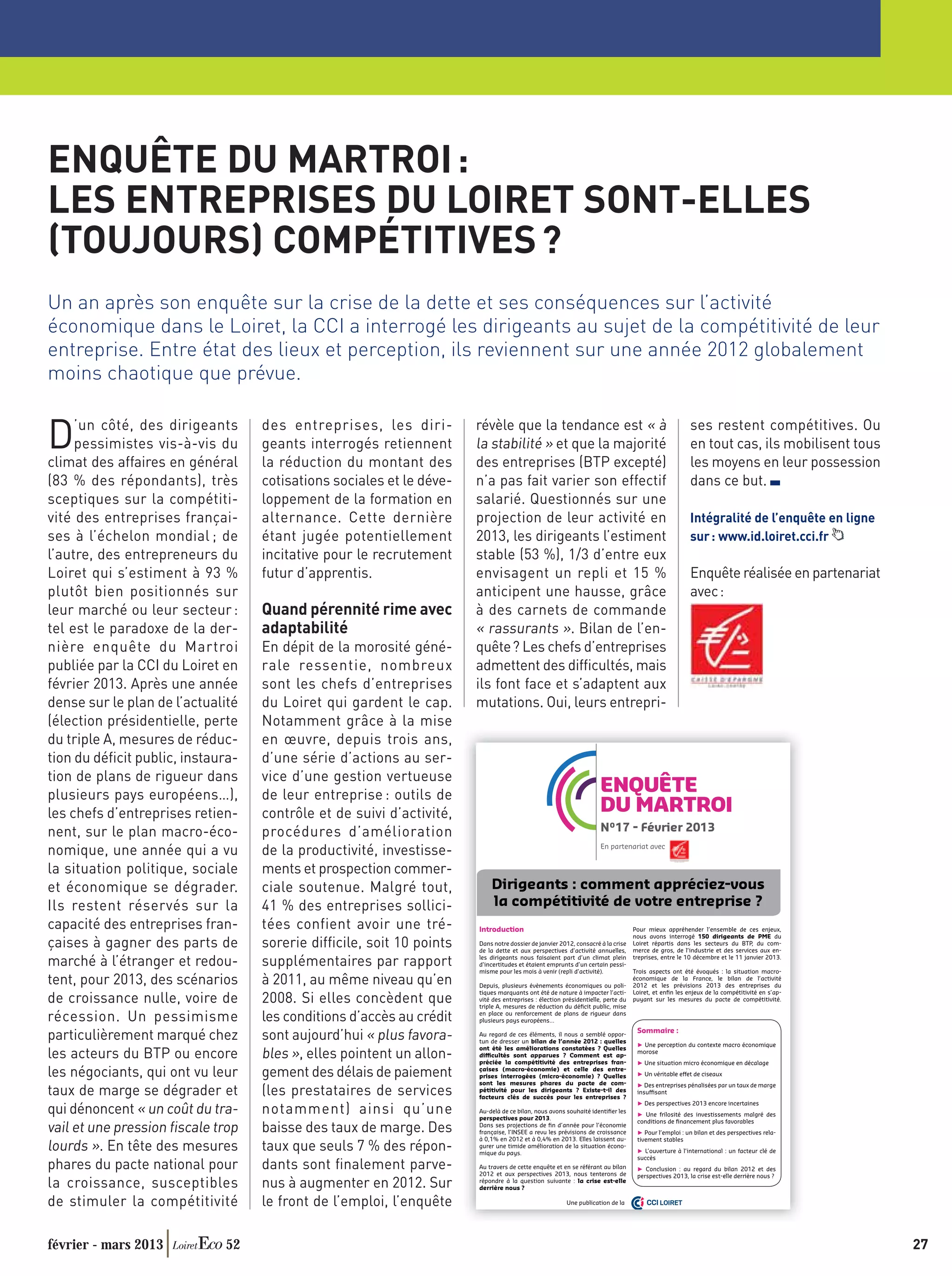 ENQUÊTE DU MARTROI :
LES ENTREPRISES DU LOIRET SONT-ELLES
(TOUJOURS) COMPÉTITIVES ?
Un an après son enquête sur la crise de la dette et ses conséquences sur l’activité
économique dans le Loiret, la CCI a interrogé les dirigeants au sujet de la compétitivité de leur
entreprise. Entre état des lieux et perception, ils reviennent sur une année 2012 globalement
moins chaotique que prévue.

                                                                      révèle que la tendance est « à
D    ’un côté, des dirigeants
     pessimistes vis-à-vis du
climat des affaires en général
                                   des entreprises, les diri-
                                   geants interrogés retiennent
                                   la réduction du montant des
                                                                      la stabilité » et que la majorité
                                                                      des entreprises (BTP excepté)
                                                                                                                                                      ses restent compétitives. Ou
                                                                                                                                                      en tout cas, ils mobilisent tous
                                                                                                                                                      les moyens en leur possession
(83 % des répondants), très        cotisations sociales et le déve-   n’a pas fait varier son effectif                                                dans ce but.
sceptiques sur la compétiti-       loppement de la formation en       salarié. Questionnés sur une
vité des entreprises françai-      alternance. Cette dernière         projection de leur activité en                                                  Intégralité de l’enquête en ligne
ses à l’échelon mondial ; de       étant jugée potentiellement        2013, les dirigeants l’estiment                                                 sur : www.id.loiret.cci.fr
l’autre, des entrepreneurs du      incitative pour le recrutement     stable (53 %), 1/3 d’entre eux
Loiret qui s’estiment à 93 %       futur d’apprentis.                 envisagent un repli et 15 %                                                     Enquête réalisée en partenariat
plutôt bien positionnés sur                                           anticipent une hausse, grâce                                                    avec :
leur marché ou leur secteur :      Quand pérennité rime avec          à des carnets de commande
tel est le paradoxe de la der-     adaptabilité                       « rassurants ». Bilan de l’en-
nière enquête du Martroi           En dépit de la morosité géné-      quête ? Les chefs d’entreprises
publiée par la CCI du Loiret en    rale ressentie, nombreux           admettent des difﬁcultés, mais
février 2013. Après une année      sont les chefs d’entreprises       ils font face et s’adaptent aux
dense sur le plan de l’actualité   du Loiret qui gardent le cap.      mutations. Oui, leurs entrepri-
(élection présidentielle, perte    Notamment grâce à la mise
du triple A, mesures de réduc-     en œuvre, depuis trois ans,
tion du déﬁcit public, instaura-   d’une série d’actions au ser-
tion de plans de rigueur dans      vice d’une gestion vertueuse
plusieurs pays européens…),        de leur entreprise : outils de
                                                                                                                    ENQUÊTE
les chefs d’entreprises retien-    contrôle et de suivi d’activité,                                                 DU MARTROI
nent, sur le plan macro-éco-       procédures d’amélioration                                                        N°17 - Février 2013
                                                                                                                    En partenariat avec
nomique, une année qui a vu        de la productivité, investisse-
la situation politique, sociale    ments et prospection commer-
et économique se dégrader.         ciale soutenue. Malgré tout,           Dirigeants : comment appréciez-vous
Ils restent réservés sur la        41 % des entreprises sollici-          la compétitivité de votre entreprise ?
capacité des entreprises fran-     tées confient avoir une tré-       Introduction                                               Pour mieux appréhender l’ensemble de ces enjeux,
                                                                                                                                 nous avons interrogé 150 dirigeants de PME du
çaises à gagner des parts de       sorerie difﬁcile, soit 10 points   Dans notre dossier de janvier 2012, consacré à la crise
                                                                      de la dette et aux perspectives d’activité annuelles,
                                                                                                                                 Loiret répartis dans les secteurs du BTP, du com-
                                                                                                                                 merce de gros, de l’industrie et des services aux en-
                                                                      les dirigeants nous faisaient part d’un climat plein       treprises, entre le 10 décembre et le 11 janvier 2013.
marché à l’étranger et redou-      supplémentaires par rapport        d’incertitudes et étaient emprunts d’un certain pessi-
                                                                      misme pour les mois à venir (repli d’activité).            Trois aspects ont été évoqués : la situation macro-
tent, pour 2013, des scénarios     à 2011, au même niveau qu’en       Depuis, plusieurs évènements économiques ou poli-
                                                                                                                                 économique de la France, le bilan de l’activité
                                                                                                                                 2012 et les prévisions 2013 des entreprises du
                                                                      tiques marquants ont été de nature à impacter l’acti-      Loiret, et enﬁn les enjeux de la compétitivité en s’ap-
de croissance nulle, voire de      2008. Si elles concèdent que       vité des entreprises : élection présidentielle, perte du
                                                                      triple A, mesures de réduction du déﬁcit public, mise
                                                                                                                                 puyant sur les mesures du pacte de compétitivité.


récession. Un pessimisme           les conditions d’accès au crédit   en place ou renforcement de plans de rigueur dans
                                                                      plusieurs pays européens…
                                                                                                                                  Sommaire :
particulièrement marqué chez       sont aujourd’hui « plus favora-    Au regard de ces éléments, il nous a semblé oppor-
                                                                      tun de dresser un bilan de l’année 2012 : quelles
                                                                                                                                    Une perception du contexte macro économique
                                                                      ont été les améliorations constatées ? Quelles
les acteurs du BTP ou encore       bles », elles pointent un allon-   difficultés sont apparues ? Comment est ap-
                                                                      préciée la compétitivité des entreprises fran-
                                                                                                                                  morose
                                                                                                                                     Une situation micro économique en décalage

les négociants, qui ont vu leur    gement des délais de paiement      çaises (macro-économie) et celle des entre-
                                                                      prises interrogées (micro-économie) ? Quelles                  Un véritable effet de ciseaux
                                                                      sont les mesures phares du pacte de com-                       Des entreprises pénalisées par un taux de marge
taux de marge se dégrader et       (les prestataires de services      pétitivité pour les dirigeants ? Existe-t-il des
                                                                      facteurs clés de succès pour les entreprises ?
                                                                                                                                  insuffisant
                                                                                                                                     Des perspectives 2013 encore incertaines
qui dénoncent « un coût du tra-    notamment) ainsi qu’une            Au-delà de ce bilan, nous avons souhaité identiﬁer les
                                                                      perspectives pour 2013.
                                                                                                                                     Une frilosité des investissements malgré des
                                                                                                                                  conditions de ﬁnancement plus favorables
vail et une pression ﬁscale trop   baisse des taux de marge. Des      Dans ses projections de ﬁn d’année pour l’économie
                                                                      française, l’INSEE a revu les prévisions de croissance         Pour l’emploi : un bilan et des perspectives rela-
                                                                      à 0,1% en 2012 et à 0,4% en 2013. Elles laissent au-        tivement stables
lourds ». En tête des mesures      taux que seuls 7 % des répon-      gurer une timide amélioration de la situation écono-
                                                                      mique du pays.                                                L’ouverture à l’international : un facteur clé de
                                                                                                                                  succès
phares du pacte national pour      dants sont ﬁnalement parve-        Au travers de cette enquête et en se référant au bilan
                                                                      2012 et aux perspectives 2013, nous tenterons de
                                                                                                                                     Conclusion : au regard du bilan 2012 et des
                                                                                                                                  perspectives 2013, la crise est-elle derrière nous ?
la croissance, susceptibles        nus à augmenter en 2012. Sur       répondre à la question suivante : la crise est-elle
                                                                      derrière nous ?

de stimuler la compétitivité       le front de l’emploi, l’enquête                                     Une publication de la          CCI LOIRET




février - mars 2013          52                                                                                                                                                            27
 