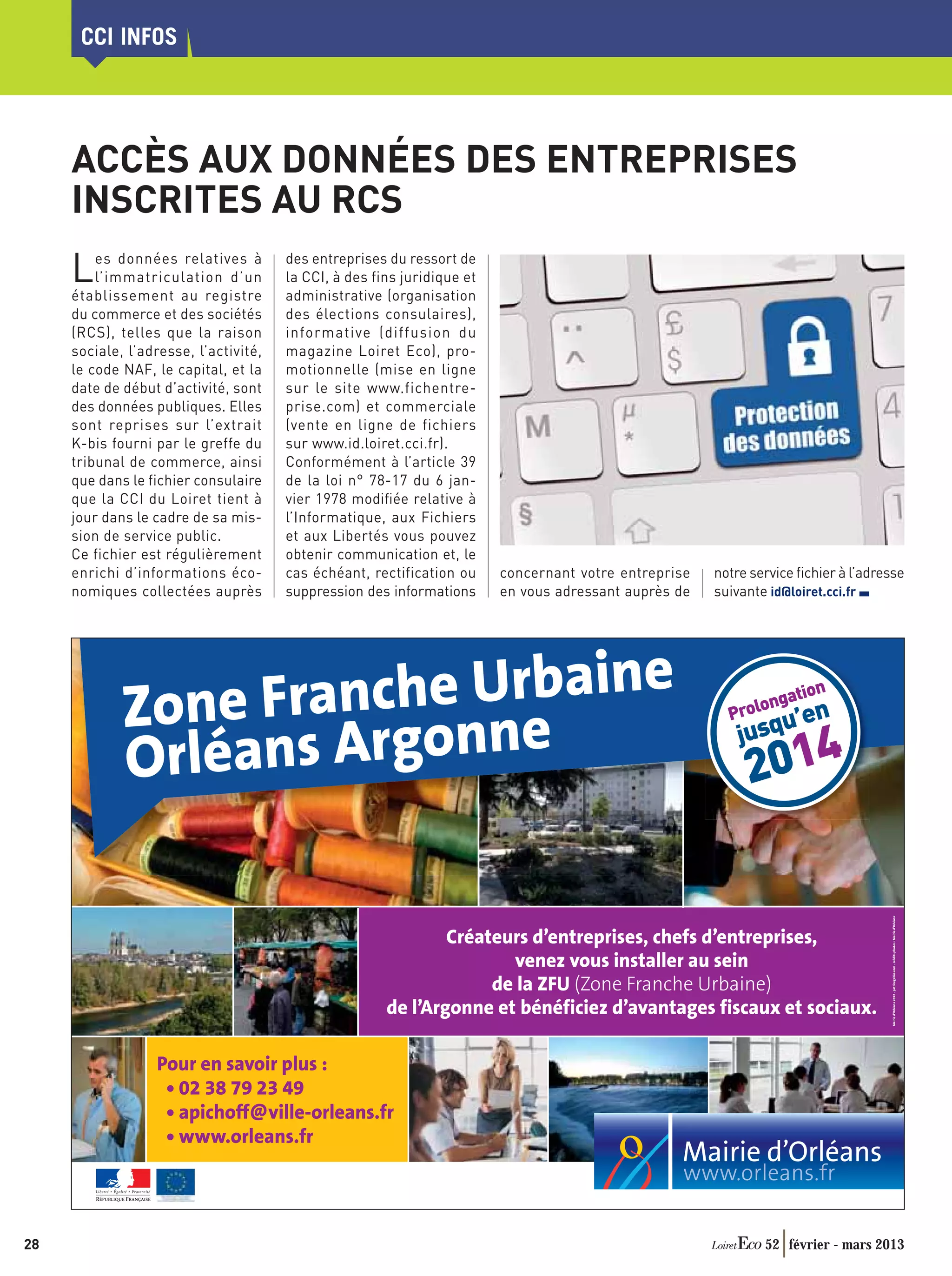 CCI INFOS




     ACCÈS AUX DONNÉES DES ENTREPRISES
     INSCRITES AU RCS
     L   es données relatives à
         l’immatriculation d’un
     établissement au registre
                                       des entreprises du ressort de
                                       la CCI, à des fins juridique et
                                       administrative (organisation
     du commerce et des sociétés       des élections consulaires),
     (RCS), telles que la raison       informative (diffusion du
     sociale, l’adresse, l’activité,   magazine Loiret Eco), pro-
     le code NAF, le capital, et la    motionnelle (mise en ligne
     date de début d’activité, sont    sur le site www.fichentre-
     des données publiques. Elles      prise.com) et commerciale
     sont reprises sur l’extrait       (vente en ligne de fichiers
     K-bis fourni par le greffe du     sur www.id.loiret.cci.fr).
     tribunal de commerce, ainsi       Conformément à l’article 39
     que dans le fichier consulaire    de la loi n° 78-17 du 6 jan-
     que la CCI du Loiret tient à      vier 1978 modiﬁée relative à
     jour dans le cadre de sa mis-     l’Informatique, aux Fichiers
     sion de service public.           et aux Libertés vous pouvez
     Ce fichier est régulièrement      obtenir communication et, le
     enrichi d’informations éco-       cas échéant, rectification ou     concernant votre entreprise   notre service ﬁchier à l’adresse
     nomiques collectées auprès        suppression des informations      en vous adressant auprès de   suivante id@loiret.cci.fr




                     nche Urbaine
             Zone Fra onne                                                                               P
                                                                                                              ngat
                                                                                                          rolo ’en
                                                                                                               u
                                                                                                                  ion



             Orléans Arg
                                                                                                           jusq
                                                                                                            2014

                                                                                                                                    Mairie d'Orléans 2012 - patricegabin.com - crédits photos : Mairie d’Orléans




                                                               Créateurs d’entreprises, chefs d’entreprises,
                                                                      venez vous installer au sein
                                                                    de la ZFU (Zone Franche Urbaine)
                                                       de l’Argonne et bénéficiez d’avantages fiscaux et sociaux.

                  Pour en savoir plus :
                   • 02 38 79 23 49
                   • apichoff@ville-orleans.fr
                   • www.orleans.fr




28                                                                                                             52 février - mars 2013
 