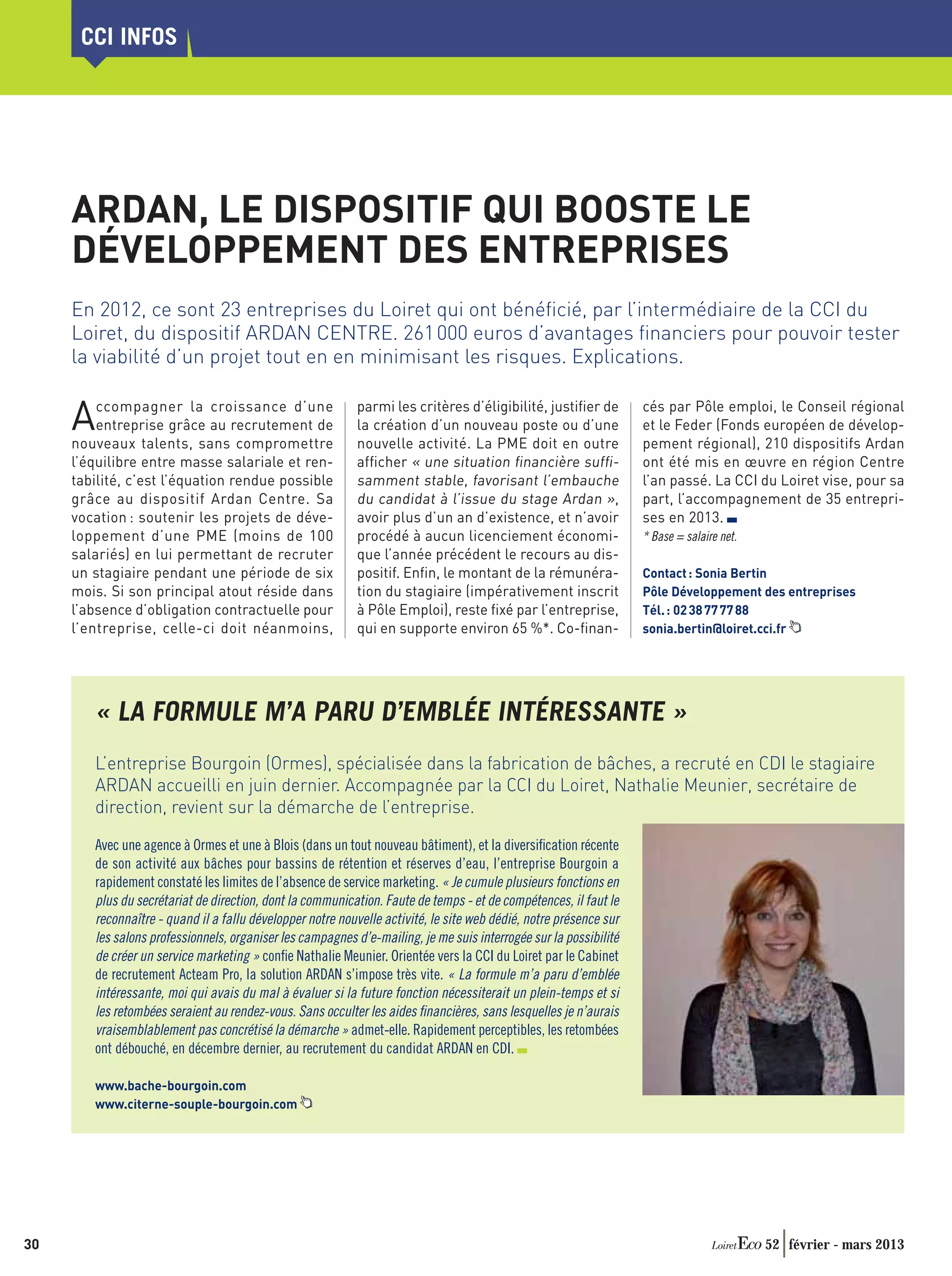 CCI INFOS




     ARDAN, LE DISPOSITIF QUI BOOSTE LE
     DÉVELOPPEMENT DES ENTREPRISES
     En 2012, ce sont 23 entreprises du Loiret qui ont bénéﬁcié, par l’intermédiaire de la CCI du
     Loiret, du dispositif ARDAN CENTRE. 261 000 euros d’avantages ﬁnanciers pour pouvoir tester
     la viabilité d’un projet tout en en minimisant les risques. Explications.


     A   ccompagner la croissance d’une
         entreprise grâce au recrutement de
     nouveaux talents, sans compromettre
                                                           parmi les critères d’éligibilité, justiﬁer de
                                                           la création d’un nouveau poste ou d’une
                                                           nouvelle activité. La PME doit en outre
                                                                                                                   cés par Pôle emploi, le Conseil régional
                                                                                                                   et le Feder (Fonds européen de dévelop-
                                                                                                                   pement régional), 210 dispositifs Ardan
     l’équilibre entre masse salariale et ren-             afﬁcher « une situation ﬁnancière sufﬁ-                 ont été mis en œuvre en région Centre
     tabilité, c’est l’équation rendue possible            samment stable, favorisant l’embauche                   l’an passé. La CCI du Loiret vise, pour sa
     grâce au dispositif Ardan Centre. Sa                  du candidat à l’issue du stage Ardan »,                 part, l’accompagnement de 35 entrepri-
     vocation : soutenir les projets de déve-              avoir plus d’un an d’existence, et n’avoir              ses en 2013.
     loppement d’une PME (moins de 100                     procédé à aucun licenciement économi-                   * Base = salaire net.
     salariés) en lui permettant de recruter               que l’année précédent le recours au dis-
     un stagiaire pendant une période de six               positif. Enﬁn, le montant de la rémunéra-               Contact : Sonia Bertin
     mois. Si son principal atout réside dans              tion du stagiaire (impérativement inscrit               Pôle Développement des entreprises
     l’absence d’obligation contractuelle pour             à Pôle Emploi), reste ﬁxé par l’entreprise,             Tél. : 02 38 77 77 88
     l’entreprise, celle-ci doit néanmoins,                qui en supporte environ 65 %*. Co-ﬁnan-                 sonia.bertin@loiret.cci.fr




        « LA FORMULE M’A PARU D’EMBLÉE INTÉRESSANTE »
        L’entreprise Bourgoin (Ormes), spécialisée dans la fabrication de bâches, a recruté en CDI le stagiaire
        ARDAN accueilli en juin dernier. Accompagnée par la CCI du Loiret, Nathalie Meunier, secrétaire de
        direction, revient sur la démarche de l’entreprise.

        Avec une agence à Ormes et une à Blois (dans un tout nouveau bâtiment), et la diversiﬁcation récente
        de son activité aux bâches pour bassins de rétention et réserves d’eau, l’entreprise Bourgoin a
        rapidement constaté les limites de l’absence de service marketing. « Je cumule plusieurs fonctions en
        plus du secrétariat de direction, dont la communication. Faute de temps - et de compétences, il faut le
        reconnaître - quand il a fallu développer notre nouvelle activité, le site web dédié, notre présence sur
        les salons professionnels, organiser les campagnes d’e-mailing, je me suis interrogée sur la possibilité
        de créer un service marketing » conﬁe Nathalie Meunier. Orientée vers la CCI du Loiret par le Cabinet
        de recrutement Acteam Pro, la solution ARDAN s’impose très vite. « La formule m’a paru d’emblée
        intéressante, moi qui avais du mal à évaluer si la future fonction nécessiterait un plein-temps et si
        les retombées seraient au rendez-vous. Sans occulter les aides ﬁnancières, sans lesquelles je n’aurais
        vraisemblablement pas concrétisé la démarche » admet-elle. Rapidement perceptibles, les retombées
        ont débouché, en décembre dernier, au recrutement du candidat ARDAN en CDI.

        www.bache-bourgoin.com
        www.citerne-souple-bourgoin.com




30                                                                                                                                         52 février - mars 2013
 