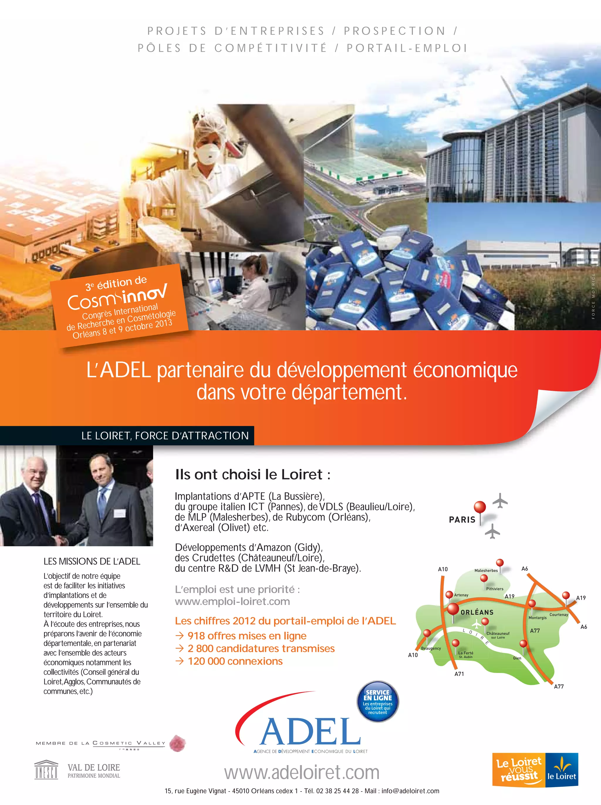 P RO J E T S D ’ E N T R E P R I S E S / P RO S P E C T I O N /
                             P Ô L E S D E C O M P É T I T I V I T É / P O RTA I L - E M P L O I




                                                                                                                                                                                                                              MO T RICE
                      n de
             3e éditio




                                                                                                                                                                                                                              FO RCE
                               nal
                    Internatio
           Congrès en Cosmétologie
               rc he               13
       de Reche 8 et 9 octobre 20
        Orléans



             L’ADEL partenaire du développement économique
                        dans votre département.
           LE LOIRET, FORCE D’ATTRACTION


                                       Ils ont choisi le Loiret :
                                       Implantations d’APTE (La Bussière),
                                       du groupe italien ICT (Pannes), de VDLS (Beaulieu/Loire),
                                       de MLP (Malesherbes), de Rubycom (Orléans),                                                           PARIS
                                       d’Axereal (Olivet) etc.
                                       Développements d’Amazon (Gidy),
LES MISSIONS DE L’ADEL                 des Crudettes (Châteauneuf/Loire),
                                       du centre RD de LVMH (St Jean-de-Braye).                                                       A10                  Malesherbes                    A6
L’objectif de notre équipe
est de faciliter les initiatives
d’implantations et de
                                       L’emploi est une priorité :                                                                            Artenay
                                                                                                                                                                    Pithiviers

                                                                                                                                                                                 A19                                    A19
développements sur l’ensemble du       www.emploi-loiret.com
territoire du Loiret.                                                                                                                            ORLÉANS                                                    Courtenay

                                       Les chiffres 2012 du portail-emploi de l’ADEL
                                                                                                                                                                                                Montargis
À l’écoute des entreprises, nous                                                                                                                                                                                         A6
                                                                                                                                                  K N                                           A77
préparons l’avenir de l’économie         918 offres mises en ligne                                                                                          H
                                                                                                                                                                Q
                                                                                                                                                                    Châteauneuf
                                                                                                                                                                        sur Loire

départementale, en partenariat
                                         2 800 candidatures transmises
                                                                                                                                                                    D




                                                                                                                                Beaugency
avec l’ensemble des acteurs                                                                                               A10                   La Ferté
                                                                                                                                                St. Aubin

                                         120 000 connexions
                                                                                                                                                                                    Gien
économiques notamment les
collectivités (Conseil général du                                                                                                             A71
Loiret,Agglos, Communautés de
                                                                                                                                                                                                              A77
communes, etc.)                                                                                          SERVICE
                                                                                                        EN LIGNE
                                                                                                        Les entreprises
                                                                                                         du Loiret qui
                                                                                                           recrutent




                                                        www.adeloiret.com
                                    15, rue Eugène Vignat - 45010 Orléans cedex 1 - Tél. 02 38 25 44 28 - Mail : info@adeloiret.com
 