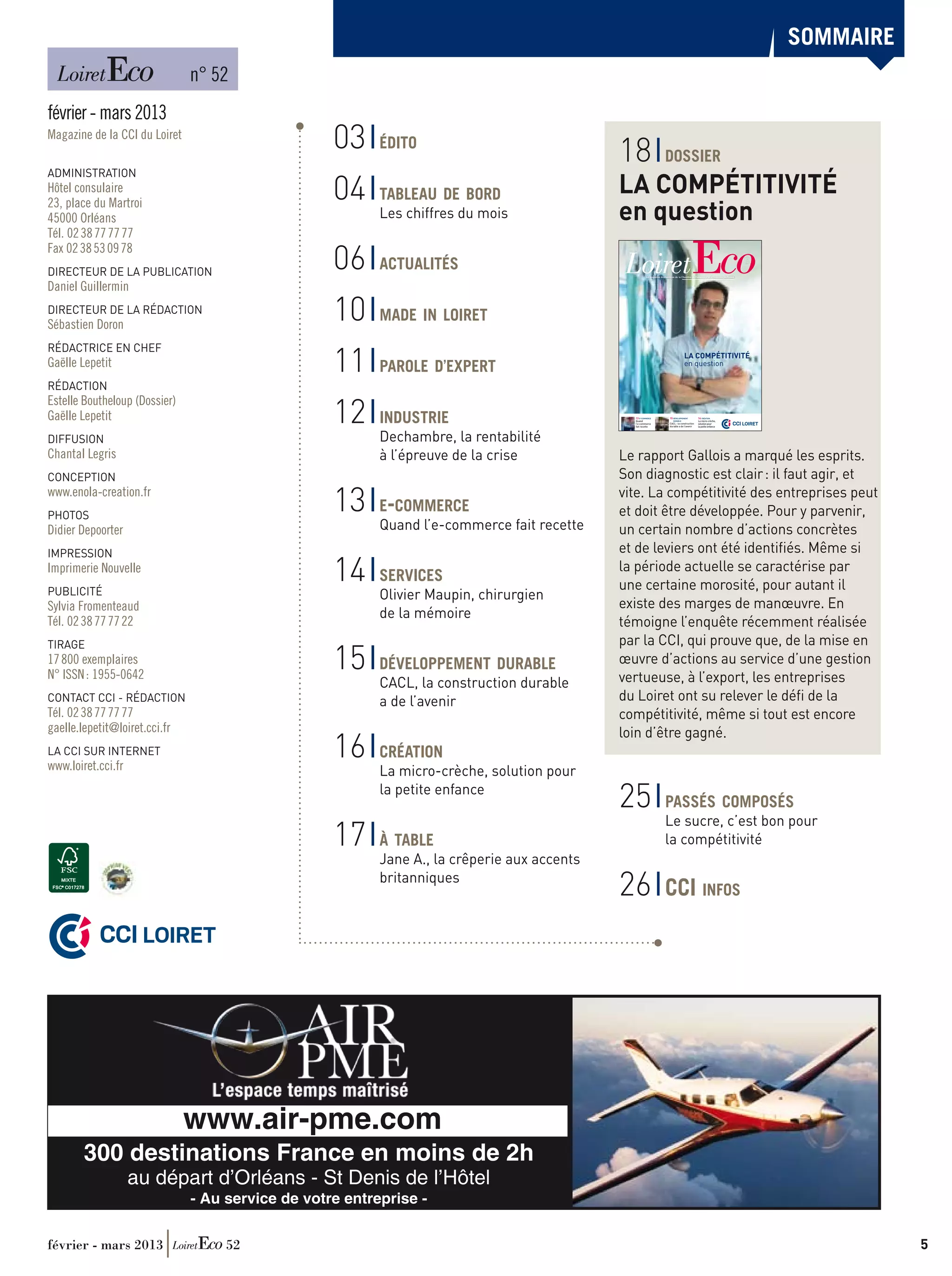 sommaire
                        	      n° 52
février - mars 2013
Magazine de la cci du Loiret
                                                   03     édito
                                                                                             18                       dossier
ADMINISTRATION
Hôtel consulaire
                                                   04     
                                                          tableau de bord                    La compétitivité
23, place du Martroi
45000 Orléans                                             Les chiffres du mois               en question
Tél. 02 38 77 77 77
Fax 02 38 53 09 78
DIRECTEUR DE LA PUBLICATION
                                                   06     
                                                          actualités
                                                                                                       Le magazine économique de la Chambre de Commerce et d’Industrie du Loiret
                                                                                                                                                                                       n°52
                                                                                                                                                                                     févier
                                                                                                                                                                                    mars
                                                                                                                                                                                   2013




Daniel Guillermin
DIRECTEUR DE LA rédaction
Sébastien Doron
                                                   10     
                                                          made in loiret


                                                   11
RÉDACTRICE EN CHEF
                                                          
                                                                                                                                       LA COMPÉTITIVITÉ
Gaëlle Lepetit                                            parole d’expert                                                              en question


RÉDACTION

                                                   12
Estelle Boutheloup (Dossier)
Gaëlle Lepetit                                            
                                                          industrie                            13 E-COMMERCE
                                                                                               Quand
                                                                                               l’e-commerce
                                                                                               fait recette
                                                                                                                          15 DÉVELOPPEMENT
                                                                                                                             DURABLE
                                                                                                                          CACL : la construction
                                                                                                                          durable a de l’avenir
                                                                                                                                                   16 CRÉATION
                                                                                                                                                   La micro-crèche,
                                                                                                                                                   solution pour
                                                                                                                                                   la petite enfance
                                                                                                                                                                               CCI LOIRET

DIFFUSION                                                 Dechambre, la rentabilité
Chantal Legris                                            à l’épreuve de la crise            Le rapport Gallois a marqué les esprits.
CONCEPTION                                                                                   Son diagnostic est clair : il faut agir, et
www.enola-creation.fr
Photos
                                                   13     e-commerce
                                                          
                                                                                             vite. La compétitivité des entreprises peut
                                                                                             et doit être développée. Pour y parvenir,
Didier Depoorter                                          Quand l’e-commerce fait recette    un certain nombre d’actions concrètes
Impression                                                                                   et de leviers ont été identifiés. Même si
Imprimerie Nouvelle
PUBLICITÉ
                                                   14     
                                                          services
                                                                                             la période actuelle se caractérise par
                                                                                             une certaine morosité, pour autant il
                                                          Olivier Maupin, chirurgien
Sylvia Fromenteaud                                                                           existe des marges de manœuvre. En
                                                          de la mémoire
Tél. 02 38 77 77 22                                                                          témoigne l’enquête récemment réalisée
                                                                                             par la CCI, qui prouve que, de la mise en
                                                   15
TIRAGE
17 800 exemplaires
N° ISSN : 1955-0642
                                                          
                                                          développement durable              œuvre d’actions au service d’une gestion
                                                          CACL, la construction durable      vertueuse, à l’export, les entreprises
CONTACT CCI - RÉDACTION                                   a de l’avenir                      du Loiret ont su relever le défi de la
Tél. 02 38 77 77 77                                                                          compétitivité, même si tout est encore
gaelle.lepetit@loiret.cci.fr                                                                 loin d’être gagné.
LA CCI SUR INTERNET
www.loiret.cci.fr
                                                   16     
                                                          création
                                                          La micro-crèche, solution pour
                                                          la petite enfance
                                                                                             25                       
                                                                                                                      passés composés
                                                                                                                      Le sucre, c’est bon pour
                                                   17     
                                                          à table                                                     la compétitivité
                                                          Jane A., la crêperie aux accents
                                                          britanniques
                                                                                             26                       CCI infos

           CCI LOIRET




                               www.air-pme.com
        300 destinations France en moins de 2h
                    au départ d’Orléans - St Denis de l’Hôtel
                               - Au service de votre entreprise -


février - mars 2013                 52	                                                                                                                                                                  5
 