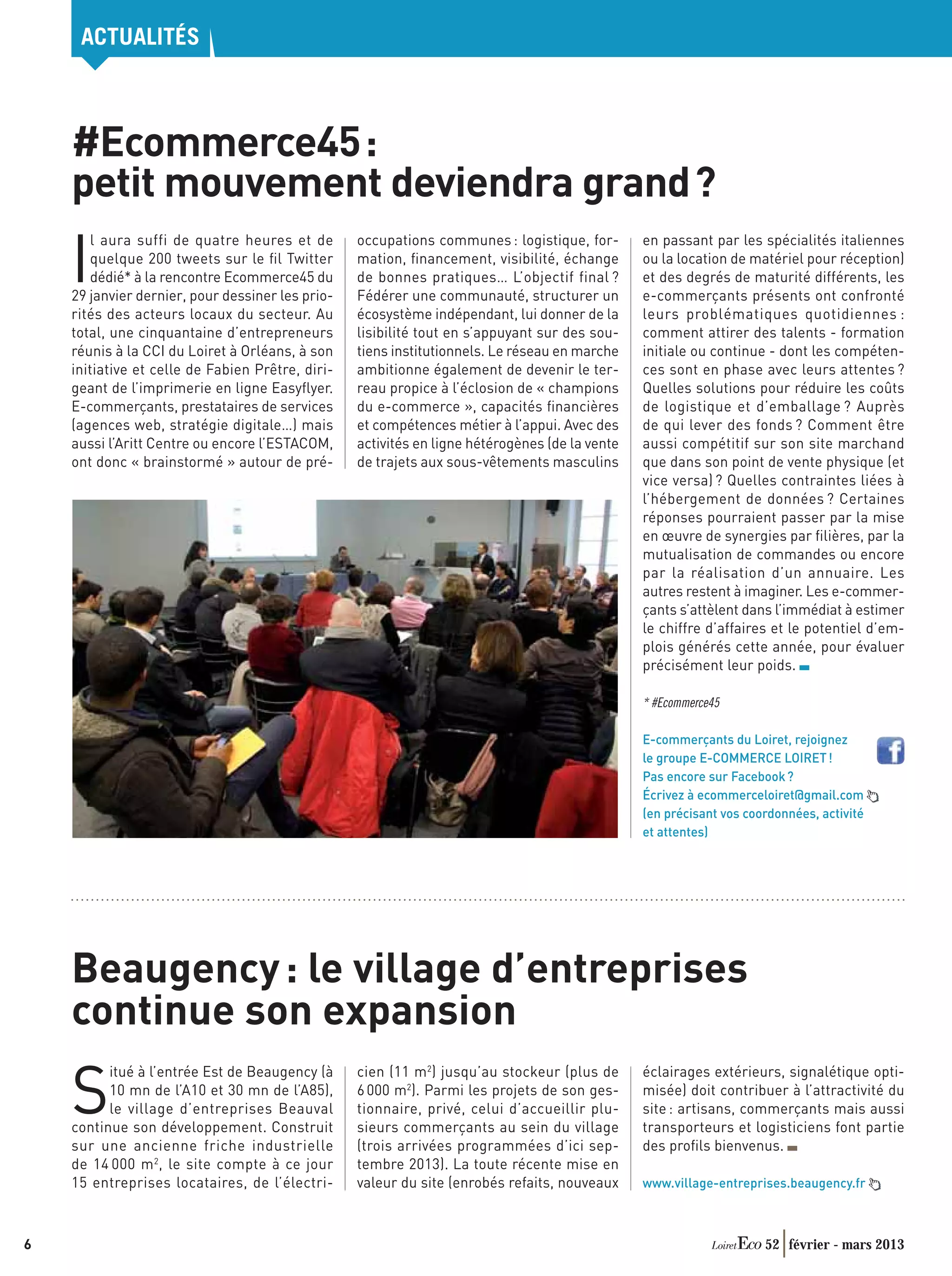 ACTUALITÉS



    #Ecommerce45 :
    petit mouvement deviendra grand ?

    I
       l aura suffi de quatre heures et de        occupations communes : logistique, for-       en passant par les spécialités italiennes
       quelque 200 tweets sur le ﬁl Twitter       mation, ﬁnancement, visibilité, échange       ou la location de matériel pour réception)
       dédié* à la rencontre Ecommerce45 du       de bonnes pratiques… L’objectif final ?       et des degrés de maturité différents, les
    29 janvier dernier, pour dessiner les prio-   Fédérer une communauté, structurer un         e-commerçants présents ont confronté
    rités des acteurs locaux du secteur. Au       écosystème indépendant, lui donner de la      leurs problématiques quotidiennes :
    total, une cinquantaine d’entrepreneurs       lisibilité tout en s’appuyant sur des sou-    comment attirer des talents - formation
    réunis à la CCI du Loiret à Orléans, à son    tiens institutionnels. Le réseau en marche    initiale ou continue - dont les compéten-
    initiative et celle de Fabien Prêtre, diri-   ambitionne également de devenir le ter-       ces sont en phase avec leurs attentes ?
    geant de l’imprimerie en ligne Easyﬂyer.      reau propice à l’éclosion de « champions      Quelles solutions pour réduire les coûts
    E-commerçants, prestataires de services       du e-commerce », capacités ﬁnancières         de logistique et d’emballage ? Auprès
    (agences web, stratégie digitale…) mais       et compétences métier à l’appui. Avec des     de qui lever des fonds ? Comment être
    aussi l’Aritt Centre ou encore l’ESTACOM,     activités en ligne hétérogènes (de la vente   aussi compétitif sur son site marchand
    ont donc « brainstormé » autour de pré-       de trajets aux sous-vêtements masculins       que dans son point de vente physique (et
                                                                                                vice versa) ? Quelles contraintes liées à
                                                                                                l’hébergement de données ? Certaines
                                                                                                réponses pourraient passer par la mise
                                                                                                en œuvre de synergies par ﬁlières, par la
                                                                                                mutualisation de commandes ou encore
                                                                                                par la réalisation d’un annuaire. Les
                                                                                                autres restent à imaginer. Les e-commer-
                                                                                                çants s’attèlent dans l’immédiat à estimer
                                                                                                le chiffre d’affaires et le potentiel d’em-
                                                                                                plois générés cette année, pour évaluer
                                                                                                précisément leur poids.

                                                                                                * #Ecommerce45

                                                                                                E-commerçants du Loiret, rejoignez
                                                                                                le groupe E-COMMERCE LOIRET !
                                                                                                Pas encore sur Facebook ?
                                                                                                Écrivez à ecommerceloiret@gmail.com
                                                                                                (en précisant vos coordonnées, activité
                                                                                                et attentes)




    Beaugency : le village d’entreprises
    continue son expansion
                                                  cien (11 m2) jusqu’au stockeur (plus de

    S
          itué à l’entrée Est de Beaugency (à                                                   éclairages extérieurs, signalétique opti-
          10 mn de l’A10 et 30 mn de l’A85),      6 000 m2). Parmi les projets de son ges-      misée) doit contribuer à l’attractivité du
          le village d’entreprises Beauval        tionnaire, privé, celui d’accueillir plu-     site : artisans, commerçants mais aussi
    continue son développement. Construit         sieurs commerçants au sein du village         transporteurs et logisticiens font partie
    sur une ancienne friche industrielle          (trois arrivées programmées d’ici sep-        des proﬁls bienvenus.
    de 14 000 m 2, le site compte à ce jour       tembre 2013). La toute récente mise en
    15 entreprises locataires, de l’électri-      valeur du site (enrobés refaits, nouveaux     www.village-entreprises.beaugency.fr



6                                                                                                                    52 février - mars 2013
 