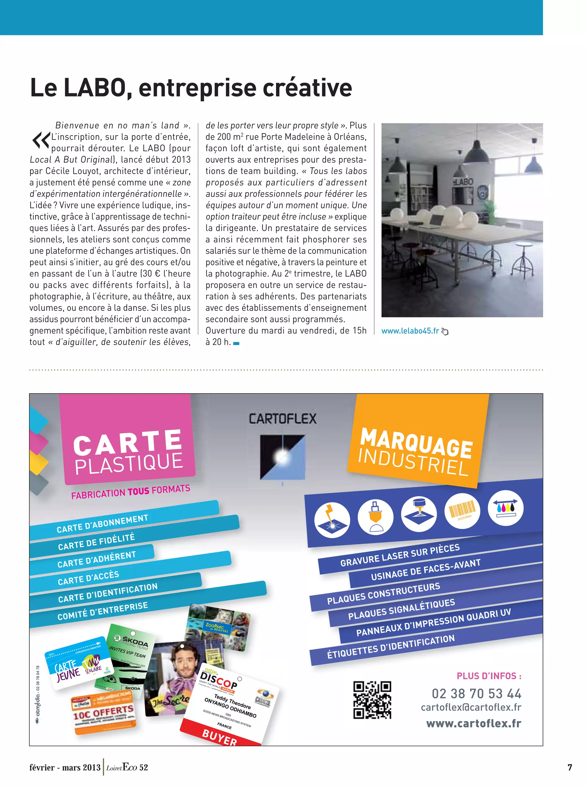 Le LABO, entreprise créative

«
        Bienvenue en no man’s land » .              de les porter vers leur propre style ». Plus
       L’inscription, sur la porte d’entrée,        de 200 m2 rue Porte Madeleine à Orléans,
       pourrait dérouter. Le LABO (pour             façon loft d’artiste, qui sont également
Local A But Original), lancé début 2013             ouverts aux entreprises pour des presta-
par Cécile Louyot, architecte d’intérieur,          tions de team building. « Tous les labos
a justement été pensé comme une « zone              proposés aux particuliers d’adressent
d’expérimentation intergénérationnelle ».           aussi aux professionnels pour fédérer les
L’idée ? Vivre une expérience ludique, ins-         équipes autour d’un moment unique. Une
tinctive, grâce à l’apprentissage de techni-        option traiteur peut être incluse » explique
ques liées à l’art. Assurés par des profes-         la dirigeante. Un prestataire de services
sionnels, les ateliers sont conçus comme            a ainsi récemment fait phosphorer ses
une plateforme d’échanges artistiques. On           salariés sur le thème de la communication
peut ainsi s’initier, au gré des cours et/ou        positive et négative, à travers la peinture et
en passant de l’un à l’autre (30 € l’heure          la photographie. Au 2e trimestre, le LABO
ou packs avec différents forfaits), à la            proposera en outre un service de restau-
photographie, à l’écriture, au théâtre, aux         ration à ses adhérents. Des partenariats
volumes, ou encore à la danse. Si les plus          avec des établissements d’enseignement
assidus pourront bénéﬁcier d’un accompa-            secondaire sont aussi programmés.
gnement spéciﬁque, l’ambition reste avant           Ouverture du mardi au vendredi, de 15h           www.lelabo45.fr
tout « d’aiguiller, de soutenir les élèves,         à 20 h.




                          E                                                                    MARQUAG
                  C A R TUE                                                                    INDUSTR                   E
                  PLASTIQ                                                                                              IEL
                                US FORM       ATS
                 FABRICATION TO

                                  EMENT
                         ’ABONN
            CA R T E D
                                   ITÉ
                         E FIDÉL
            CA R T E D                                                                                           IÈCES
                                   NT                                                                    R SUR P
                ARTE D’A
                         DHÉRE
                                                                                         GRAVU  RE LASE
            C                                                                                                      S-AVANT
                                                                                                           DE FACE
                         ’ACCÈS                                                                  U SINAGE
            CA R T E D
                                    ICATION                                                                    RS
                         ’IDENTIF                                                                       RUCTEU
            CA R T E D                                                                        S CONST
                                                                                      PLAQUE                        S
                                  EPRISE                                                                    LÉTIQUE
                      D’ENTR                                                                        S SIGNA                       V
            COMITÉ                                                                        PLAQUE                          UADRI U
                                                                                                                  SSION Q
                                                                                                      UX D’IMPRE
                                                                                            PANNEA
                                                                                                               ATION
                                                                                                      DENTIFIC
     0001
                                                                                      ÉTIQUE TTES D’I

                                                                                                                        PLUS D’INFOS :

                                                                                                                  02 38 70 53 44
                                                                                                               cartoﬂex@cartoﬂex.fr
                                                                                                                www.cartoflex.fr


février - mars 2013                      52                                                                                              7
 
