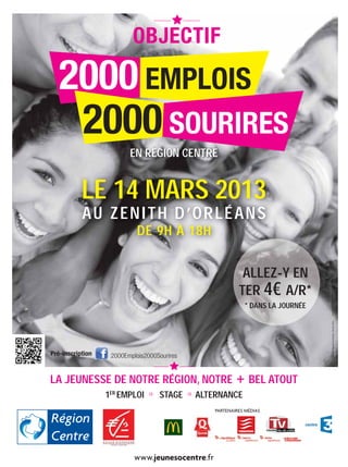 EN RÉGION CENTRE


           LE 14 MARS 2013
           AU ZENITH D’ORLÉANS
                            DE 9H À 18H


                                                               ALLEZ-Y EN
                                                              TER 4€ A/R*

                                                                                    SO BE
                                                                                    Design graphique :
                                                                * DANS LA JOURNÉE


                                                                                       Conseil régional du Centre - Février 2013




Pré-inscription    2000Emplois2000Sourires


LA JEUNESSE DE NOTRE RÉGION, NOTRE + BEL ATOUT
                  1ER EMPLOI    a   STAGE    a   ALTERNANCE
                                                     PARTENAIRES MÉDIAS




                           www.jeunesocentre.fr
 