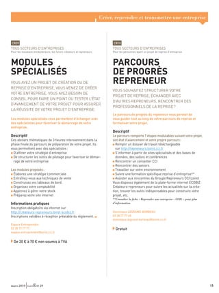 Créer, reprendre et transmettre une entreprise



CR09                                                                        CR10
TOUS SECTEURS D’ENTREPRISES                                                TOUS SECTEURS D’ENTREPRISES
Pour les nouveaux entrepreneurs, les futurs créateurs et repreneurs        Pour les personnes ayant un projet de reprise d’entreprise



MODULES                                                                    PARCOURS
SPÉCIALISÉS                                                                DE PROGRÈS
VOUS AVEZ UN PROJET DE CRÉATION OU DE                                      REPRENEUR
REPRISE D’ENTREPRISE, VOUS VENEZ DE CRÉER
                                                                           VOUS SOUHAITEZ STRUCTURER VOTRE
VOTRE ENTREPRISE. VOUS AVEZ BESOIN DE
                                                                           PROJET DE REPRISE, ÉCHANGER AVEC
CONSEIL POUR FAIRE UN POINT OU TESTER L’ÉTAT
                                                                           D’AUTRES REPRENEURS, RENCONTRER DES
D’AVANCEMENT DE VOTRE PROJET POUR ASSURER
                                                                           PROFESSIONNELS DE LA REPRISE ?
LA RÉUSSITE DE VOTRE PROJET D’ENTREPRISE.
                                                                           Le parcours de progrès du repreneur vous permet de
Les modules spécialisés vous permettent d’échanger avec                    vous guider tout au long de votre parcours de reprise et
des spécialistes pour favoriser le démarrage de votre                      formaliser votre projet.
entreprise.
                                                                           Descriptif
Descriptif                                                                 Le parcours comporte 7 étapes modulables suivant votre projet,
Ces ateliers thématiques de 3 heures interviennent dans la                 son état d’avancement et votre propre parcours :
phase ﬁnale du parcours de préparation de votre projet. Ils                  Remplir un dossier de travail téléchargeable
vous permettent avec des spécialistes :                                      sur http://repreneurs.loiret.cci.fr
  D’afﬁner votre stratégie d’entreprise                                      S’informer à partir de sites spécialisés et des bases de
  De structurer les outils de pilotage pour favoriser le démar-              données, des salons et conférences
  rage de votre entreprise                                                   Rencontrer un conseiller CCI
                                                                             Rencontrer des seniors
Les modules proposés :                                                       Travailler sur votre environnement
 Élaborez une stratégie commerciale                                          Suivre une formation spéciﬁque reprise d’entreprise**
 Entraînez-vous aux techniques de vente                                      Assister aux rencontres du Groupe Repreneurs CCI Loiret
 Construisez vos tableaux de bord                                          Vous disposez également de la plate-forme internet ECOBIZ
 Organisez votre comptabilité                                              Créateurs-repreneurs pour suivre les actualités sur la créa-
 Apprenez à gérer votre stock                                              tion, trouver les outils indispensables pour construire votre
 Préparez votre site internet                                              projet, etc.
                                                                           **Consulter la ﬁche « Reprendre une entreprise – CCIL » pour plus
Informations pratiques                                                     d’information
Inscription obligatoire via internet sur
http://createurs-repreneurs.loiret-ecobiz.fr                               Dominique LEGRAND-BORBEAU
Inscriptions validées à réception préalable du règlement.                  02 38 77 77 65
                                                                           dominique.legrand-borbeau@loiret.cci.fr
Espace Entreprendre
02 38 77 77 77                                                               Gratuit
espace.entreprendre@loiret.cci.fr


  De 20 € à 70 € non soumis à TVA




mars 2010              29                                                                                                                      11
 