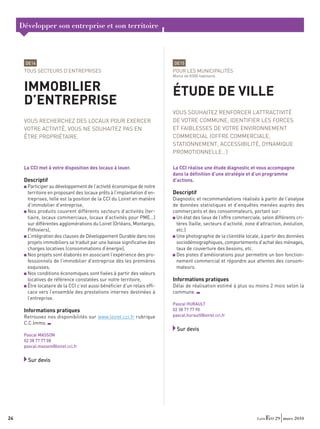 Développer son entreprise et son territoire



      DE14                                                               DE15
      TOUS SECTEURS D’ENTREPRISES                                        POUR LES MUNICIPALITÉS
                                                                         Moins de 8 000 habitants


      IMMOBILIER                                                         ÉTUDE DE VILLE
      D’ENTREPRISE
                                                                         VOUS SOUHAITEZ RENFORCER L’ATTRACTIVITÉ
      VOUS RECHERCHEZ DES LOCAUX POUR EXERCER                            DE VOTRE COMMUNE, IDENTIFIER LES FORCES
      VOTRE ACTIVITÉ, VOUS NE SOUHAITEZ PAS EN                           ET FAIBLESSES DE VOTRE ENVIRONNEMENT
      ÊTRE PROPRIÉTAIRE.                                                 COMMERCIAL (OFFRE COMMERCIALE,
                                                                         STATIONNEMENT, ACCESSIBILITÉ, DYNAMIQUE
                                                                         PROMOTIONNELLE…)

      La CCI met à votre disposition des locaux à louer.                 La CCI réalise une étude diagnostic et vous accompagne
                                                                         dans la déﬁnition d’une stratégie et d’un programme
      Descriptif                                                         d’actions.
       Participer au développement de l’activité économique de notre
       territoire en proposant des locaux prêts à l’implantation d’en-   Descriptif
       treprises, telle est la position de la CCI du Loiret en matière   Diagnostic et recommandations réalisés à partir de l’analyse
       d’immobilier d’entreprise,                                        de données statistiques et d’enquêtes menées auprès des
       Nos produits couvrent différents secteurs d’activités (ter-       commerçants et des consommateurs, portant sur :
       tiaire, locaux commerciaux, locaux d’activités pour PME…)           Un état des lieux de l’offre commerciale, selon différents cri-
       sur différentes agglomérations du Loiret (Orléans, Montargis,       tères (taille, secteurs d’activité, zone d’attraction, évolution,
       Pithiviers),                                                        etc.)
       L’intégration des clauses de Développement Durable dans nos         Une photographie de la clientèle locale, à partir des données
       projets immobiliers se traduit par une baisse signiﬁcative des      sociodémographiques, comportements d’achat des ménages,
       charges locatives (consommations d’énergie),                        taux de couverture des besoins, etc.
       Nos projets sont élaborés en associant l’expérience des pro-        Des pistes d’améliorations pour permettre un bon fonction-
       fessionnels de l’immobilier d’entreprise dès les premières          nement commercial et répondre aux attentes des consom-
       esquisses,                                                          mateurs.
       Nos conditions économiques sont ﬁxées à partir des valeurs
       locatives de référence constatées sur notre territoire,           Informations pratiques
       Être locataire de la CCI c’est aussi bénéﬁcier d’un relais efﬁ-   Délai de réalisation estimé à plus ou moins 2 mois selon la
       cace vers l’ensemble des prestations internes destinées à         commune.
       l’entreprise.
                                                                         Pascal HURAULT
      Informations pratiques                                             02 38 77 77 90
      Retrouvez nos disponibilités sur www.loiret.cci.fr rubrique        pascal.hurault@loiret.cci.fr
      C.C.Immo.
                                                                           Sur devis
      Pascal MASSON
      02 38 77 77 08
      pascal.masson@loiret.cci.fr


        Sur devis




24                                                                                                                           29 mars 2010
 