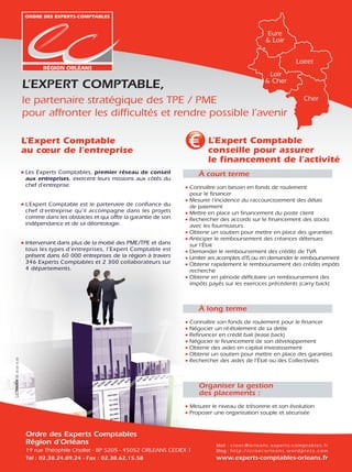 Eure
                                                                                                                       & Loir


                                                                                                                                            Loiret
                                                                                                                        Loir
                                                                                                                       & Cher
                 L’EXPERT COMPTABLE,
                 le partenaire stratégique des TPE / PME                                                                                         Cher

                 pour affronter les difﬁcultés et rendre possible l’avenir

                 L’Expert Comptable                                                L’Expert Comptable
                 au cœur de l’entreprise                                           conseille pour assurer
                                                                                   le ﬁnancement de l’activité
                 Les Experts Comptables, premier réseau de conseil             À court terme
                 aux entreprises, exercent leurs missions aux côtés du
                 chef d’entreprise.                                         Connaître son besoin en fonds de roulement
                                                                            pour le ﬁnancer
                                                                            Mesurer l’incidence du raccourcissement des délais
                 L’Expert Comptable est le partenaire de conﬁance du        de paiement
                 chef d’entreprise qu’il accompagne dans les projets        Mettre en place un ﬁnancement du poste client
                 comme dans les obstacles et qui offre la garantie de son   Rechercher des accords sur le ﬁnancement des stocks
                 indépendance et de sa déontologie.                         avec les fournisseurs
                                                                            Obtenir un soutien pour mettre en place des garanties
                                                                            Anticiper le remboursement des créances détenues
                 Intervenant dans plus de la moitié des PME/TPE et dans     sur l’État
                 tous les types d’entreprises, l’Expert Comptable est       Demander le remboursement des crédits de TVA
                 présent dans 60 000 entreprises de la région à travers     Limiter ses acomptes d’IS ou en demander le remboursement
                 346 Experts Comptables et 2 300 collaborateurs sur         Obtenir rapidement le remboursement des crédits impôts
                 4 départements.                                            recherche
                                                                            Obtenir en période déﬁcitaire un remboursement des
                                                                            impôts payés sur les exercices précédents (carry back)



                                                                               À long terme
                                                                            Connaître son fonds de roulement pour le ﬁnancer
                                                                            Négocier un ré-étalement de sa dette
                                                                            Reﬁnancer en crédit bail (lease back)
                                                                            Négocier le ﬁnancement de son développement
                                                                            Obtenir des aides en capital investissement
                                                                            Obtenir un soutien pour mettre en place des garanties
02 38 68 16 40




                                                                            Rechercher des aides de l’État ou des Collectivités



                                                                               Organiser la gestion
                                                                               des placements :
                                                                            Mesurer le niveau de trésorerie et son évolution
                                                                            Proposer une organisation souple et sécurisée


                 Ordre des Experts Comptables
                 Région d’Orléans                                                     Mail : c r o e c @ o r l e a n s . e x p e r t s - c o m p t a b l e s . f r
                 19 rue Théophile Chollet - BP 5205 - 45052 ORLEANS CEDEX 1           Blog : h t t p : / / c r o e c o r l e a n s . w o r d p r e s s . c o m
                 Tél : 02.38.24.09.24 - Fax : 02.38.62.15.58                          www.experts-comptables-orleans.fr
 