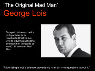 ‘The Original Mad Man’
George Lois

  George Lois fue uno de los
  protagonistas de la
  Revolución Creativa que
  vivió la industria publicitaria
  americana en la década de
  los 60. Sí, como en Mad
  Men.




"Advertising is not a science, advertising is an art —no questions about it."
 