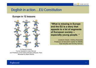 Doglish in action….EU Constitution
    Europe in 12 lessons


                                                           “What is missing in Europe
                                                           and the EU is a story that
                                                           appeals to a lot of segments
                                                           of European society --
                                                           especially young people. “

                                                                   Jocelyne Cesari, Visiting Associate
                                                              Professor at Harvard's Center for Middle
                                                                     East Studies and Divinity School.


                 by Pascal Fontaine
         Former assistant to Jean Monnet
and Professor at the Institut d'etudes politiques, Paris
            Illustrated by Mario Ramos




                                                                                                         8
 