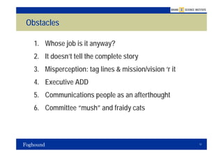 Obstacles

  1. Whose job is it anyway?
  2. It doesn’t tell the complete story
  3. Misperception: tag lines & mission/vision ‘r it
  4. Executive ADD
  5. Communications people as an afterthought
  6. Committee “mush” and fraidy cats



                                                       12
 