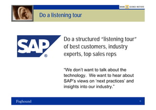 Do a listening tour



          Do a structured “listening tour”
          of best customers, industry
          experts, top sales reps

          “We don’t want to talk about the
          technology. We want to hear about
          SAP’s views on ‘next practices’ and
          insights into our industry.”


                                                15
 
