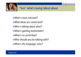 “See” what’s being talked about


What’s most relevant?
What ideas are connected?
Who’s talking about what?
What’s gaining momentum?
What’s so yesterday?
Who should you be talking with?
What’s the language, tone?

                                      17
 