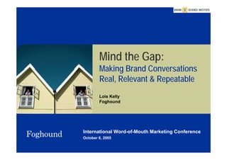 Mind the Gap:
        Making Brand Conversations
        Real, Relevant & Repeatable
        Lois Kelly
        Foghound




International Word-of-Mouth Marketing Conference
October 6, 2005
 