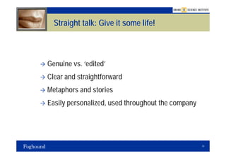 Straight talk: Give it some life!



Genuine vs. ‘edited’
Clear and straightforward
Metaphors and stories
Easily personalized, used throughout the company




                                                   33
 