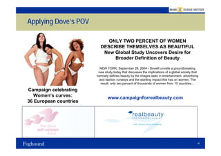 Applying Dove’s POV

                             ONLY TWO PERCENT OF WOMEN
                          DESCRIBE THEMSELVES AS BEAUTIFUL
                           New Global Study Uncovers Desire for
                               Broader Definition of Beauty

                          NEW YORK, September 29, 2004 - Dove® unveils a groundbreaking
                         new study today that discusses the implications of a global society that
                        narrowly defines beauty by the images seen in entertainment, advertising
                          and fashion runways and the startling impact this has on women. The
                           result: only two percent of thousands of women from 10 countries…

Campaign celebrating
  Women’s curves:              www.campaignforrealbeauty.com
36 European countries




                                                                                                40
 
